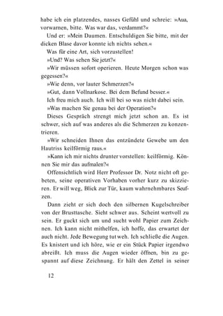 habe ich ein platzendes, nasses Gefühl und schreie: »Aua,
vorwarnen, bitte. Was war das, verdammt?«
   Und er: »Mein Daumen. Entschuldigen Sie bitte, mit der
dicken Blase davor konnte ich nichts sehen.«
   Was für eine Art, sich vorzustellen!
   »Und? Was sehen Sie jetzt?«
   »Wir müssen sofort operieren. Heute Morgen schon was
gegessen?«
   »Wie denn, vor lauter Schmerzen?«
   »Gut, dann Vollnarkose. Bei dem Befund besser.«
   Ich freu mich auch. Ich will bei so was nicht dabei sein.
   »Was machen Sie genau bei der Operation?«
   Dieses Gespräch strengt mich jetzt schon an. Es ist
schwer, sich auf was anderes als die Schmerzen zu konzen-
trieren.
   »Wir schneiden Ihnen das entzündete Gewebe um den
Hautriss keilförmig raus.«
   »Kann ich mir nichts drunter vorstellen: keilförmig. Kön-
nen Sie mir das aufmalen?«
   Offensichtlich wird Herr Professor Dr. Notz nicht oft ge-
beten, seine operativen Vorhaben vorher kurz zu skizzie-
ren. Er will weg, Blick zur Tür, kaum wahrnehmbares Seuf-
zen.
   Dann zieht er sich doch den silbernen Kugelschreiber
von der Brusttasche. Sieht schwer aus. Scheint wertvoll zu
sein. Er guckt sich um und sucht wohl Papier zum Zeich-
nen. Ich kann nicht mithelfen, ich hoffe, das erwartet der
auch nicht. Jede Bewegung tut weh. Ich schließe die Augen.
Es knistert und ich höre, wie er ein Stück Papier irgendwo
abreißt. Ich muss die Augen wieder öffnen, bin zu ge-
spannt auf diese Zeichnung. Er hält den Zettel in seiner

   12
 