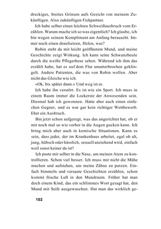 dreckiges, breites Grinsen aufs Gesicht von meinem Zu-
künftigen. Also zukünftigen Fickpartner.
  Ich habe selber einen leichten Schweißausbruch vom Er-
zählen. Warum mache ich so was eigentlich? Ich glaube, ich
bin wegen seinem Kompliment am Anfang berauscht. Im-
mer noch einen draufsetzen, Helen, was?
  Robin steht da mit leicht geöffnetem Mund, und meine
Geschichte zeigt Wirkung. Ich kann seine Schwanzbeule
durch die weiße Pflegerhose sehen. Während ich ihm das
erzählt habe, hat es auf dem Flur ununterbrochen geklin-
gelt. Andere Patienten, die was von Robin wollen. Aber
nicht das Gleiche wie ich.
   »Ok, bis später dann.« Und weg ist er.
   Ich habe ihn verstört. Es ist wie ein Sport. Ich muss in
einem Raum immer die Lockerste der Anwesenden sein.
Diesmal hab ich gewonnen. Hatte aber auch einen einfa-
chen Gegner, und es war gar kein richtiger Wettbewerb.
Eher ein Ausbruch.
   Bin jetzt schon aufgeregt, was das angerichtet hat, ob er
mir noch mal so wie vorher in die Augen gucken kann. Ich
bring mich aber auch in komische Situationen. Kann es
sein, dass jeder, der im Krankenhaus arbeitet, egal ob alt,
jung, hübsch oder hässlich, sexuell anziehend wird, einfach
weil sonst keiner da ist?
   Ich puste mir selber in die Nase, um meinen Atem zu kon-
trollieren. Schon viel besser. Ich muss mir nicht die Mühe
machen und aufstehen, um meine Zähne zu putzen. Ein-
fach bimmeln und versaute Geschichten erzählen, schon
kommt frische Luft in den Mundraum. Früher hat man
doch einem Kind, das ein schlimmes Wort gesagt hat, den
Mund mit Seife ausgewaschen. Hat man das wirklich ge-

  102
 