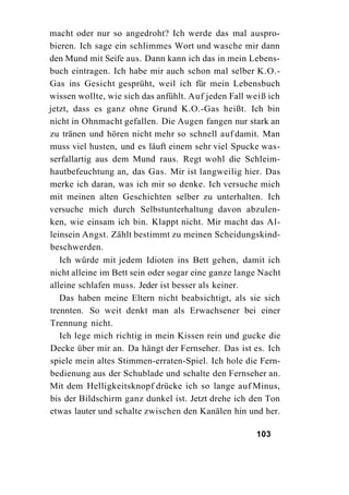 macht oder nur so angedroht? Ich werde das mal auspro-
bieren. Ich sage ein schlimmes Wort und wasche mir dann
den Mund mit Seife aus. Dann kann ich das in mein Lebens-
buch eintragen. Ich habe mir auch schon mal selber K.O.-
Gas ins Gesicht gesprüht, weil ich für mein Lebensbuch
wissen wollte, wie sich das anfühlt. Auf jeden Fall weiß ich
jetzt, dass es ganz ohne Grund K.O.-Gas heißt. Ich bin
nicht in Ohnmacht gefallen. Die Augen fangen nur stark an
zu tränen und hören nicht mehr so schnell auf damit. Man
muss viel husten, und es läuft einem sehr viel Spucke was-
serfallartig aus dem Mund raus. Regt wohl die Schleim-
hautbefeuchtung an, das Gas. Mir ist langweilig hier. Das
merke ich daran, was ich mir so denke. Ich versuche mich
mit meinen alten Geschichten selber zu unterhalten. Ich
versuche mich durch Selbstunterhaltung davon abzulen-
ken, wie einsam ich bin. Klappt nicht. Mir macht das Al-
leinsein Angst. Zählt bestimmt zu meinen Scheidungskind-
beschwerden.
   Ich würde mit jedem Idioten ins Bett gehen, damit ich
nicht alleine im Bett sein oder sogar eine ganze lange Nacht
alleine schlafen muss. Jeder ist besser als keiner.
   Das haben meine Eltern nicht beabsichtigt, als sie sich
trennten. So weit denkt man als Erwachsener bei einer
Trennung nicht.
   Ich lege mich richtig in mein Kissen rein und gucke die
Decke über mir an. Da hängt der Fernseher. Das ist es. Ich
spiele mein altes Stimmen-erraten-Spiel. Ich hole die Fern-
bedienung aus der Schublade und schalte den Fernseher an.
Mit dem Helligkeitsknopf drücke ich so lange auf Minus,
bis der Bildschirm ganz dunkel ist. Jetzt drehe ich den Ton
etwas lauter und schalte zwischen den Kanälen hin und her.

                                                     103
 
