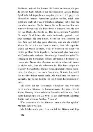 Ziel ist es, anhand der Stimme die Person zu erraten, die gra-
de spricht. Geht natürlich nur bei bekannten Leuten. Dieses
Spiel habe ich irgendwann angefangen, weil ich gegen die
Einsamkeit immer Fernsehen gucken wollte, mich aber
mehr und mehr über das Fernsehen aufgeregt habe. Das lag
vor allem an einer Sache. Wenn die im Fernsehen Sex mit-
einander hatten und die Frau danach aufsteht, hält sie sich
mit der Decke die Brüste zu. Das ist nicht zum Aushalten
für mich. Grad haben die noch ineinander gesteckt, und
jetzt versteckt sie ihre Titten. Nicht vor ihm, sondern vor
mir. Wie soll ich das denn glauben, was die da spielen?
Wenn die mich immer daran erinnern, dass ich zugucke.
Wenn der Mann aufsteht, wird er plötzlich nur noch von
hinten gefilmt. Sehr ärgerlich. So hat mich das Fernsehen
als Zuschauerin verloren. Die einzige Ausnahme beim Tit-
tenzeigen im Fernsehen stellen unbekannte Schauspiele-
rinnen dar. Wenn eine obenrum nackt zu sehen ist, kannst
du sicher sein, dass sie unbekannt ist. Die Stars zeigen nie
was her. So weit ist es mit der Schauspielerei schon gekom-
men. Ich höre jetzt nur noch Fernsehen, für mein Ratespiel.
Ich war aber früher besser darin. Als Kind habe ich sehr viel
geguckt, deswegen konnte ich viel besser die Stimmen er-
raten.
   Ich starre auf den schwarzen Bildschirm und versuche
mich auf die Stimme zu konzentrieren, die grad spricht.
Keine Ahnung. Ich schalte den Fernseher wieder aus. Doch
keine Lust zu spielen. Zu zweit ist das viel besser. Ich frage
Robin mal, wenn er Zeit hat. Also nie!
   Was kann man hier im Zimmer denn noch alles spielen?
Mir fällt schon was ein.
   Ich drücke mich ganz feste zurück ins Kissen und lege

  104
 
