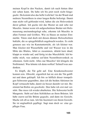 meinen Kopf in den Nacken, damit ich nach hinten über
mir sehen kann. Da habe ich bis jetzt noch nicht hinge-
guckt. Da kommt also das helle Licht her! An der Wand sind
mehrere Neonröhren in einer langen Reihe befestigt. Damit
man nicht voll geblendet wird, haben die ein Holzverdeck
davor gebaut. Ich gucke mir das Muster an und sehe nur
Muschis. Immer wenn ich aufgeschnittene Bretter mit Holz-
maserung aneinandergelegt sehe, erkenne ich Muschis in
allen Formen und Größen. Wie zu Hause an meiner Zim-
mertür. Türen sind doch mit diesen dünnen Holzschichten
beklebt, die so spiegelbildlich angebracht werden. Es sieht
genauso aus wie im Kunstunterricht, als ich kleiner war.
Man kleckst mit Wasserfarbe und viel Wasser was in die
Mitte des Blattes, faltet es zusammen, drückt kurz drauf,
klappt es wieder auf, und fertig ist das Muschibild. Ich be-
mühe mich, was anderes auf dem Neonröhrenverdeck zu
erkennen. Geht nicht. Alles nur Muschis! Ich klingele die
Notbimmel. Was könnte ich denn wollen? Schnell was aus-
denken.
   Es klopft, die Tür geht auf. Eine Krankenschwester
kommt rein. Obwohl, eigentlich hat sie erst die Tür geöff-
net und dann geklopft. Ich bin so höflich dieser trampeli-
gen Schwester gegenüber, dass ich die beiden Aktionen im
Kopf vertauscht habe, damit sie besser dasteht vor mir. Be-
stimmt hat Robin sie geschickt. Den habe ich erst mal ver-
stört. Das muss ich wieder abarbeiten. Die Schwester heißt
Margarete. Steht auf dem Schildchen an ihren Brüsten. Ich
habe zuerst auf die Brüste geguckt, und dann ins Gesicht.
Mache ich oft so rum. Ich bin fasziniert von ihrem Gesicht.
Sie ist unglaublich gepflegt. Sagt man doch so: eine ge-
pflegte Frau.

                                                     105
 