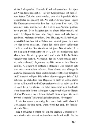nichts Aufregendes. Normale Krankenhaussachen. Ich tippe
auf Abendessenausgabe. Hier im Krankenhaus ist man ei-
nem festen Zeitplan unterworfen, den sich irgendein Geis-
tesgestörter ausgedacht hat. Ab sechs Uhr morgens flippen
die Krankenschwestern irre laut auf dem Flur rum. Die
kommen rein, mit Kaffee, die wollen das Zimmer putzen,
mich putzen. Man ist gefangen in einem Bienenstock mit
lauter fleißigen Bienen, alle fliegen rum und arbeiten ir-
gendwas. Meistens sehr laut. Das Einzige, was kranke Leu-
te wirklich wollen, ist schlafen, und das ist genau das, was
sie hier nicht zulassen. Wenn ich nach einer schlechten
Nacht - und im Krankenhaus ist jede Nacht schlecht -
am Tag den Schlaf aufholen will, gibt es mindestens acht
Menschen, die sich gegen mich und mein Schlafbedürfnis
verschworen haben. Niemand, der im Krankenhaus arbei-
tet, achtet darauf, ob jemand schläft, wenn er ins Zimmer
kommt. Alle schreien einfach: »Morgen!« Und machen sehr
laut, was sie machen müssen. Man könnte das »Morgen!«
auch weglassen und leise und rücksichtsvoll seine Tätigkeit
im Zimmer erledigen. Die haben hier was gegen Schlaf. Ich
habe mal gehört, dass man Depressive nicht so viel schlafen
lassen sollte, weil es die Depression verstärkt. Aber das hier
ist doch kein Irrenhaus. Ich habe manchmal den Eindruck,
sie müssen mit ihrem ständigen Aufgewecke kontrollieren,
ob ihre Patienten noch leben. Sobald einer wegnickt, muss
er vom sicheren Tod zurückgeholt werden. »Morgen!«
   Leute kommen rein und gehen raus. Jeder will, dass ich
Verständnis für ihn habe. Dann wohl für alle. So funktio-
niert die Welt.
   Die Schwester kommt mit einem kleinen Chrommüllei-
mer wieder, den sie auf meinen Nachtschrank stellt. Sie be-

                                                       107
 
