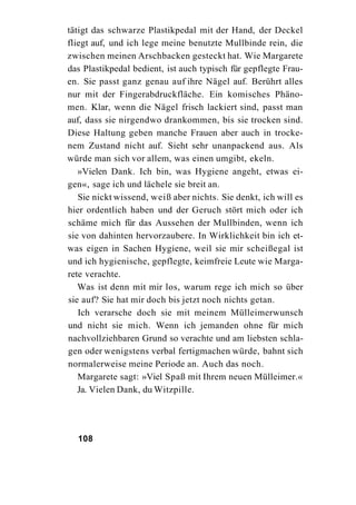 tätigt das schwarze Plastikpedal mit der Hand, der Deckel
fliegt auf, und ich lege meine benutzte Mullbinde rein, die
zwischen meinen Arschbacken gesteckt hat. Wie Margarete
das Plastikpedal bedient, ist auch typisch für gepflegte Frau-
en. Sie passt ganz genau auf ihre Nägel auf. Berührt alles
nur mit der Fingerabdruckfläche. Ein komisches Phäno-
men. Klar, wenn die Nägel frisch lackiert sind, passt man
auf, dass sie nirgendwo drankommen, bis sie trocken sind.
Diese Haltung geben manche Frauen aber auch in trocke-
nem Zustand nicht auf. Sieht sehr unanpackend aus. Als
würde man sich vor allem, was einen umgibt, ekeln.
   »Vielen Dank. Ich bin, was Hygiene angeht, etwas ei-
gen«, sage ich und lächele sie breit an.
   Sie nickt wissend, weiß aber nichts. Sie denkt, ich will es
hier ordentlich haben und der Geruch stört mich oder ich
schäme mich für das Aussehen der Mullbinden, wenn ich
sie von dahinten hervorzaubere. In Wirklichkeit bin ich et-
was eigen in Sachen Hygiene, weil sie mir scheißegal ist
und ich hygienische, gepflegte, keimfreie Leute wie Marga-
rete verachte.
   Was ist denn mit mir los, warum rege ich mich so über
sie auf? Sie hat mir doch bis jetzt noch nichts getan.
   Ich verarsche doch sie mit meinem Mülleimerwunsch
und nicht sie mich. Wenn ich jemanden ohne für mich
nachvollziehbaren Grund so verachte und am liebsten schla-
gen oder wenigstens verbal fertigmachen würde, bahnt sich
normalerweise meine Periode an. Auch das noch.
   Margarete sagt: »Viel Spaß mit Ihrem neuen Mülleimer.«
   Ja. Vielen Dank, du Witzpille.




  108
 