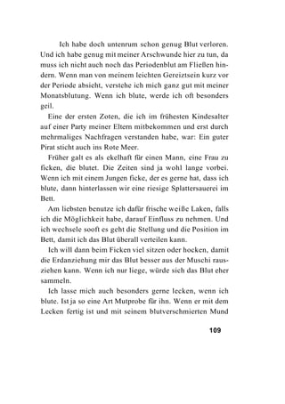 Ich habe doch untenrum schon genug Blut verloren.
Und ich habe genug mit meiner Arschwunde hier zu tun, da
muss ich nicht auch noch das Periodenblut am Fließen hin-
dern. Wenn man von meinem leichten Gereiztsein kurz vor
der Periode absieht, verstehe ich mich ganz gut mit meiner
Monatsblutung. Wenn ich blute, werde ich oft besonders
geil.
   Eine der ersten Zoten, die ich im frühesten Kindesalter
auf einer Party meiner Eltern mitbekommen und erst durch
mehrmaliges Nachfragen verstanden habe, war: Ein guter
Pirat sticht auch ins Rote Meer.
   Früher galt es als ekelhaft für einen Mann, eine Frau zu
ficken, die blutet. Die Zeiten sind ja wohl lange vorbei.
Wenn ich mit einem Jungen ficke, der es gerne hat, dass ich
blute, dann hinterlassen wir eine riesige Splattersauerei im
Bett.
   Am liebsten benutze ich dafür frische weiße Laken, falls
ich die Möglichkeit habe, darauf Einfluss zu nehmen. Und
ich wechsele sooft es geht die Stellung und die Position im
Bett, damit ich das Blut überall verteilen kann.
   Ich will dann beim Ficken viel sitzen oder hocken, damit
die Erdanziehung mir das Blut besser aus der Muschi raus-
ziehen kann. Wenn ich nur liege, würde sich das Blut eher
sammeln.
   Ich lasse mich auch besonders gerne lecken, wenn ich
blute. Ist ja so eine Art Mutprobe für ihn. Wenn er mit dem
Lecken fertig ist und mit seinem blutverschmierten Mund

                                                     109
 