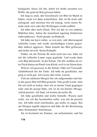 hochguckt, küsse ich ihn, damit wir beide aussehen wie
Wölfe, die grad ein Reh gerissen haben.
   Ich mag es auch, den Geschmack von Blut im Mund zu
haben, wenn wir dann weiterficken. Das ist für mich sehr
aufregend, und meistens bin ich traurig, wenn meine Pe-
riode nach zwei oder drei Wolfstagen wieder aufhört.
   Ich habe aber auch Glück. Wie ich das so von anderen
Mädchen höre, haben die manchmal tagelang Schmerzen
währenddessen. Nicht gerade sexfördernd.
   Ich habe nur kurz vorher, so wie jetzt, sehr überzeugend
schlechte Laune und werde unschuldigen Leuten gegen-
über äußerst aggressiv. Dann kommt das Blut geflossen,
und nichts tut weh. Keine Krämpfe.
   Früher, als die Periode für mich noch neu war, habe ich
mir die schlechte Laune sogar geglaubt. Und wurde dann
vom Blut überrascht. In der Schule. Für alle sichtbar als ro-
ter Fleck hinten am Poteil vom Kleid, weil es im Sitzen kam.
   Wird ja viel gesessen in der Schule. Oder auf Verwandt-
schaftsbesuch bei der Tante. Ich habe da geschlafen, mir
ging es nicht gut. Ich wusste aber nicht, warum.
   Und am nächsten Morgen bin ich aufgestanden und hat-
te das ganze Bett voll Blut gemacht. Eine große Lache. Jetzt
bin ich nicht so locker, dass ich zu meiner Tante gegangen
wäre und ihr gesagt hätte, mir ist da ein kleines Missge-
schick passiert. Ich fand, ich konnte da nichts für.
   Ich habe geschlafen und nichts bemerkt. Wusste auch
nicht, wie ich das beschreiben sollte, was mir da passiert
war. Ich habe mich entschieden, gar nichts zu sagen. Bin
am Morgen regulär abgereist und habe ihr die Bescherung
ohne Kommentar hinterlassen.
   Sie ist bestimmt ins Zimmer, um aufzuräumen, und hat

  110
 