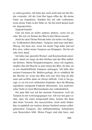 es sofort gesehen. Ich hatte das noch nicht mal mit der De-
cke versteckt. All die Liter Rot lagen offen da, für meine
Tante zur Inspektion. Seitdem bin ich sehr verklemmt,
wenn meine Tante in der Nähe ist. Sie hat mich darauf auch
nie angesprochen.
   Typisch Familie!
   Und ich kann an nichts anderes denken, wenn ich sie
sehe. Bis mir vor Scham das Blut in den Ohren rauscht.
   Auch bei dem Thema Periode halte ich nichts von Hygie-
ne. Vollkommen überschätzt. Tampons sind teuer und über-
flüssig. Ich baue mir, wenn ich meine Tage habe und auf
Klo sitze, selber meine Tampons aus Klopapier. Da bin ich
sehr stolz drauf.
   Ich habe eine spezielle Wickel- und Knicktechnik entwi-
ckelt, damit sie lange da drin bleiben und das Blut aufhal-
ten können. Meine Klopapiertampons, muss ich zugeben,
stopfen eher die Muschi zu und stauen das Blut, als dass sie
es wie handelsübliche Tampons aufsaugen. Ich habe aber
meinen Frauenarzt Dr. Brökert gefragt, ob es schädlich für
die Muschi ist, wenn das Blut sich eine Zeit lang da drin
staut und auf Klo dann im Sitzen abfließt. Und er hat ge-
sagt, es sei ein weit verbreiteter Irrglaube, dass die Blutung
irgendeine reinigende Funktion übernimmt. Aus medizini-
scher Sicht ist mein Blutstaudamm also unbedenklich.
   Ein paar Mal war ich bei meinem Frauenarzt, weil ein
Tampon in mir verlorengegangen war. Ich war mir ganz si-
cher, dass ich einen reingestopft hatte, konnte ihn dann
aber beim Versuch, ihn rauszuziehen, nicht mehr finden.
Das ist natürlich ein weiterer kleiner Nachteil meiner selbst-
gebastelten Tampons: Das helltürkisfarbene Schnürchen
zum Rausziehen fehlt. Meine Finger sind eher kurz, und

                                                       111
 
