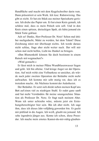 Handfläche und macht mit dem Kugelschreiber darin rum.
Dann präsentiert er sein Werk. Ich lese: Rahmwirsing. Das
gibt es nicht. Er hat ein Stück aus meiner Speisekarte geris-
sen. Ich drehe das Papier um. Er hat einen Kreis gemalt, ich
schätze mal, dass es mein Poloch sein soll. Und in den
Kreis einen spitzen, dreieckigen Spalt, als hätte jemand ein
Stück Torte geklaut.
   Ach so! Danke, Herr Professor Dr. Notz! Schon mal drü-
ber nachgedacht, Maler zu werden, bei dem Talent? Diese
Zeichnung nützt mir überhaupt nichts. Ich werde daraus
nicht schlau, frage aber nicht weiter nach. Der will mir
schon mal nicht helfen, Licht ins Dunkel zu bringen.
   »Den Blumenkohl können Sie doch bestimmt in einem
Rutsch mit wegmachen?«
   »Wird gemacht.«
   Er lässt mich in meiner Pfütze Wundblasenwasser liegen
und geht. Ich bin alleine. Und kriege Angst vor der Opera-
tion. Auf mich wirkt eine Vollnarkose so unsicher, als wür-
de nach jeder zweiten Operation der Betäubte nicht mehr
aufwachen. Ich komme mir sehr mutig vor, dass ich es
trotzdem mache. Als Nächstes kommt der Anästhesist.
   Der Betäuber. Er setzt sich direkt neben meinen Kopf ans
Bett auf einen viel zu niedrigen Stuhl. Er redet ganz sanft
und hat mehr Verständnis für meine unangenehme Situa-
tion als Professor Dr. Notz. Er fragt nach meinem Alter.
Wenn ich unter achtzehn wäre, müsste jetzt ein Erzie-
hungsberechtigter hier sein. Bin ich aber nicht. Ich sage
ihm, dass ich dieses Jahr volljährig geworden bin. Er guckt
mir prüfend in die Augen. Ich weiß, glaubt nie jemand. Ich
sehe irgendwie jünger aus. Kenne ich schon, diese Proze-
dur. Ich mache mein ernstes Kannst-du-mir-ruhig-glauben-

                                                       13
 