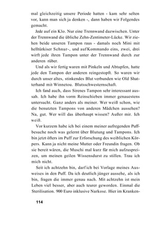 mal gleichzeitig unsere Periode hatten - kam sehr selten
vor, kann man sich ja denken -, dann haben wir Folgendes
gemacht.
   Jede auf ein Klo. Nur eine Trennwand dazwischen. Unter
der Trennwand die übliche Zehn-Zentimeter-Lücke. Wir zie-
hen beide unseren Tampon raus - damals noch Mini mit
helltürkiser Schnur-, und auf Kommando eins, zwei, drei
wirft jede ihren Tampon unter der Trennwand durch zur
anderen rüber.
   Und als wir fertig waren mit Pinkeln und Abtupfen, hatte
jede den Tampon der anderen reingestopft. So waren wir
durch unser altes, stinkendes Blut verbunden wie Old Shat-
terhand mit Winnetou. Blutsschwesternschaft.
   Ich fand auch, dass Sirenes Tampon sehr interessant aus-
sah. Ich habe ihn vorm Reinschieben immer genauestens
untersucht. Ganz anders als meiner. Wer weiß schon, wie
die benutzten Tampons von anderen Mädchen aussehen?
Na, gut. Wer will das überhaupt wissen? Außer mir. Ich
weiß.
   Vor kurzem habe ich bei einem meiner aufregenden Puff-
besuche noch was gelernt über Blutung und Tampons. Ich
bin jetzt öfters im Puff zur Erforschung des weiblichen Kör-
pers. Kann ja nicht meine Mutter oder Freundin fragen. Ob
sie bereit wären, die Muschi mal kurz für mich aufzusprei-
zen, um meinen geilen Wissensdurst zu stillen. Trau ich
mich nicht.
   Seit ich achtzehn bin, darf ich bei Vorlage meines Aus-
weises in den Puff. Da ich deutlich jünger aussehe, als ich
bin, fragen die immer genau nach. Mit achtzehn ist mein
Leben viel besser, aber auch teurer geworden. Einmal die
 Sterilisation. 900 Euro inklusive Narkose. Hier im Kranken-

  114
 