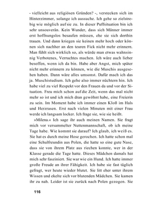 - vielleicht aus religiösen Gründen? -, verstecken sich im
Hinterzimmer, solange ich aussuche. Ich gehe so zielstre-
big wie möglich auf sie zu. In dieser Puffsituation bin ich
sehr unsouverän. Kein Wunder, dass sich Männer immer
erst hoffnungslos besaufen müssen, ehe sie sich dorthin
trauen. Und dann kriegen sie keinen mehr hoch oder kön-
nen sich nachher an den teuren Fick nicht mehr erinnern.
Man fühlt sich wirklich so, als würde man etwas wahnsin-
nig Verbotenes, Verruchtes machen. Ich wäre auch lieber
besoffen, wenn ich da bin. Habe aber Angst, mich später
nicht mehr erinnern zu können, wie die Muschis ausgese-
hen haben. Dann wäre alles umsonst. Dafür mach ich das
ja. Muschistudium. Ich gehe also immer nüchtern hin. Ich
habe viel zu viel Respekt vor den Frauen da und vor der Si-
tuation. Freu mich schon auf die Zeit, wenn das mal nicht
mehr so ist und ich mich dran gewöhnt habe, eine Freierin
zu sein. Im Moment habe ich immer einen Kloß im Hals
und Herzrasen. Erst nach vielen Minuten mit einer Frau
werde ich langsam locker. Ich frage sie, wie sie heißt.
   »Milena.« Ich sage ihr auch meinen Namen. Sie fragt
mich vor versammelter Nuttenmannschaft, ob ich meine
Tage habe. Wie kommt sie darauf? Ich glaub, ich weiß es.
Sie hat es durch meine Hose gerochen. Ich hatte schon mal
eine Schulfreundin aus Polen, die hatte so eine gute Nase,
dass sie von ihrem Platz aus riechen konnte, wer in der
Klasse gerade die Tage hatte. Dieses Mädchen damals hat
mich sehr fasziniert. Sie war wie ein Hund. Ich hatte immer
große Freude an ihrer Fähigkeit. Ich habe sie fast täglich
gefragt, wer heute wieder blutet. Sie litt eher unter ihrem
Wissen und ekelte sich vor blutenden Mädchen. Sie kamen
ihr zu nah. Leider ist sie zurück nach Polen gezogen. Sie

  116
 