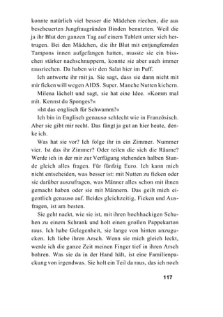 konnte natürlich viel besser die Mädchen riechen, die aus
bescheuerten Jungfraugründen Binden benutzten. Weil die
ja ihr Blut den ganzen Tag auf einem Tablett unter sich her-
trugen. Bei den Mädchen, die ihr Blut mit entjungfernden
Tampons innen aufgefangen hatten, musste sie ein biss-
chen stärker nachschnuppern, konnte sie aber auch immer
rausriechen. Da haben wir den Salat hier im Puff.
   Ich antworte ihr mit ja. Sie sagt, dass sie dann nicht mit
mir ficken will wegen AIDS. Super. Manche Nutten kichern.
   Milena lächelt und sagt, sie hat eine Idee. »Komm mal
mit. Kennst du Sponges?«
   »Ist das englisch für Schwamm?«
   Ich bin in Englisch genauso schlecht wie in Französisch.
Aber sie gibt mir recht. Das fängt ja gut an hier heute, den-
ke ich.
   Was hat sie vor? Ich folge ihr in ein Zimmer. Nummer
vier. Ist das ihr Zimmer? Oder teilen die sich die Räume?
Werde ich in der mir zur Verfügung stehenden halben Stun-
de gleich alles fragen. Für fünfzig Euro. Ich kann mich
nicht entscheiden, was besser ist: mit Nutten zu ficken oder
sie darüber auszufragen, was Männer alles schon mit ihnen
gemacht haben oder sie mit Männern. Das geilt mich ei-
gentlich genauso auf. Beides gleichzeitig, Ficken und Aus-
fragen, ist am besten.
   Sie geht nackt, wie sie ist, mit ihren hochhackigen Schu-
hen zu einem Schrank und holt einen großen Pappekarton
raus. Ich habe Gelegenheit, sie lange von hinten anzugu-
cken. Ich liebe ihren Arsch. Wenn sie mich gleich leckt,
werde ich die ganze Zeit meinen Finger tief in ihren Arsch
bohren. Was sie da in der Hand hält, ist eine Familienpa-
ckung von irgendwas. Sie holt ein Teil da raus, das ich noch

                                                      117
 