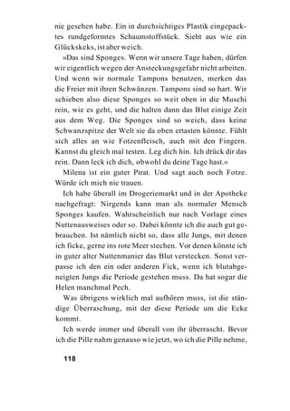 nie gesehen habe. Ein in durchsichtiges Plastik eingepack-
tes rundgeformtes Schaumstoffstück. Sieht aus wie ein
Glückskeks, ist aber weich.
   »Das sind Sponges. Wenn wir unsere Tage haben, dürfen
wir eigentlich wegen der Ansteckungsgefahr nicht arbeiten.
Und wenn wir normale Tampons benutzen, merken das
die Freier mit ihren Schwänzen. Tampons sind so hart. Wir
schieben also diese Sponges so weit oben in die Muschi
rein, wie es geht, und die halten dann das Blut einige Zeit
aus dem Weg. Die Sponges sind so weich, dass keine
Schwanzspitze der Welt sie da oben ertasten könnte. Fühlt
sich alles an wie Fotzenfleisch, auch mit den Fingern.
Kannst du gleich mal testen. Leg dich hin. Ich drück dir das
rein. Dann leck ich dich, obwohl du deine Tage hast.«
   Milena ist ein guter Pirat. Und sagt auch noch Fotze.
Würde ich mich nie trauen.
   Ich habe überall im Drogeriemarkt und in der Apotheke
nachgefragt: Nirgends kann man als normaler Mensch
Sponges kaufen. Wahrscheinlich nur nach Vorlage eines
Nuttenausweises oder so. Dabei könnte ich die auch gut ge-
brauchen. Ist nämlich nicht so, dass alle Jungs, mit denen
ich ficke, gerne ins rote Meer stechen. Vor denen könnte ich
in guter alter Nuttenmanier das Blut verstecken. Sonst ver-
passe ich den ein oder anderen Fick, wenn ich blutabge-
neigten Jungs die Periode gestehen muss. Da hat sogar die
Helen manchmal Pech.
   Was übrigens wirklich mal aufhören muss, ist die stän-
dige Überraschung, mit der diese Periode um die Ecke
kommt.
   Ich werde immer und überall von ihr überrascht. Bevor
ich die Pille nahm genauso wie jetzt, wo ich die Pille nehme,

  118
 
