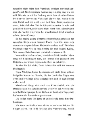 natürlich nicht mehr zum Verhüten, sondern nur noch ge-
gen Pickel. Nie kommt die Periode regelmäßig oder wie sie
soll. Nie wie es auf der Packung steht. Jede einzelne Unter-
hose ist von ihr versaut. Vor allem die weißen. Wenn es da
rein blutet und ich noch eine Zeit lang damit rumlaufen
muss, fräst sich das Blut in Körpertemperatur da rein und
geht auch in der Kochwäsche nicht mehr raus. Selbst wenn
man die weiße Unterhose bei zweihundert Grad waschen
würde. Keine Chance.
   So hat meine ganze Unterhosensammlung genau an der
zentralen Stelle einen braunen Fleck. Gewöhnt man sich
dran nach ein paar Jahren. Haben das andere auch? Welches
Mädchen oder welche Frau könnte ich mal fragen? Keine.
Wie immer. Bei allem, was ich wirklich wissen will.
   Vermutlich laufen andere, reinlichere Mädchen ihr Leben
lang mit Slipeinlagen rum, um immer und jederzeit ihre
Unterhose vor ihrem eigenen Ausfluss zu schützen.
   So eine bin ich nicht. Dann lieber alles voll mit braunen
Blutflecken.
   Diese Mädchen haben bestimmt auch nicht diese schöne
hellgelbe Kruste im Schritt, die im Laufe des Tages von
oben immer wieder etwas angefeuchtet und so auch immer
dicker wird.
   Manchmal hängt sich auch ein Krustenstück wie ein
Dreadlock an ein Schamhaar und wird von den verschiede-
nen Reibbewegungen beim Gehen im Laufe des Tages wie
Pollen um ein Bienenbein gesponnen.
   Die Pollen ziehe ich gerne ab und esse sie dann. Eine De-
likatesse.
   Ich kann tatsächlich von nichts an meinem Körper die
Finger lassen. Ich finde für alles eine Verwendung. Wenn

                                                     119
 