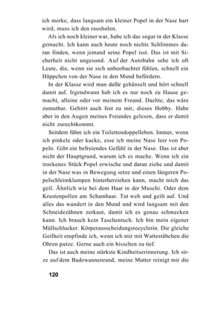 ich merke, dass langsam ein kleiner Popel in der Nase hart
wird, muss ich den rausholen.
   Als ich noch kleiner war, habe ich das sogar in der Klasse
gemacht. Ich kann auch heute noch nichts Schlimmes da-
ran finden, wenn jemand seine Popel isst. Das ist mit Si-
cherheit nicht ungesund. Auf der Autobahn sehe ich oft
Leute, die, wenn sie sich unbeobachtet fühlen, schnell ein
Häppchen von der Nase in den Mund befördern.
   In der Klasse wird man dafür gehänselt und hört schnell
damit auf. Irgendwann hab ich es nur noch zu Hause ge-
macht, alleine oder vor meinem Freund. Dachte, das wäre
zumutbar. Gehört auch fest zu mir, dieses Hobby. Habe
aber in den Augen meines Freundes gelesen, dass er damit
nicht zurechtkommt.
   Seitdem führe ich ein Toilettendoppelleben. Immer, wenn
ich pinkele oder kacke, esse ich meine Nase leer von Po-
peln. Gibt ein befreiendes Gefühl in der Nase. Das ist aber
nicht der Hauptgrund, warum ich es mache. Wenn ich ein
trockenes Stück Popel erwische und daran ziehe und damit
in der Nase was in Bewegung setze und einen längeren Po-
pelschleimklumpen hinterherziehen kann, macht mich das
geil. Ähnlich wie bei dem Haar in der Muschi. Oder dem
Krustenpollen am Schamhaar. Tut weh und geilt auf. Und
alles das wandert in den Mund und wird langsam mit den
Schneidezähnen zerkaut, damit ich es genau schmecken
kann. Ich brauch kein Taschentuch. Ich bin mein eigener
Müllschlucker. Körperausscheidungsrecyclerin. Die gleiche
Geilheit empfinde ich, wenn ich mir mit Wattestäbchen die
Ohren putze. Gerne auch ein bisschen zu tief.
   Das ist auch meine stärkste Kindheitserinnerung. Ich sit-
ze auf dem Badewannenrand, meine Mutter reinigt mir die

  120
 