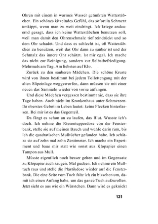 Ohren mit einem in warmes Wasser getunkten Wattestäb-
chen. Ein schönes kitzelndes Gefühl, das sofort in Schmerz
umkippt, wenn man zu weit eindringt. Ich kriege andau-
ernd gesagt, dass ich keine Wattestäbchen benutzen soll,
weil man damit den Ohrenschmalz tief reindrückt und so
dem Ohr schadet. Und dass es schlecht ist, oft Wattestäb-
chen zu benutzen, weil das Ohr dann zu sauber ist und der
Schmalz das innere Ohr schützt. Ist mir egal. Ich mache
das nicht zur Reinigung, sondern zur Selbstbefriedigung.
Mehrmals am Tag. Am liebsten auf Klo.
   Zurück zu den sauberen Mädchen. Die schöne Kruste
wird von ihnen bestimmt bei jedem Toilettengang mit der
alten Slipeinlage weggeworfen, dann müssen sie mit einer
neuen das Sammeln wieder von vorne anfangen.
   Und diese Mädchen vergessen bestimmt nie, dass sie ihre
Tage haben. Auch nicht im Krankenhaus unter Schmerzen.
Ihr oberstes Gebot im Leben lautet: keine Flecken hinterlas-
sen. Bei mir ist es das Gegenteil.
   Da fängt es schon an zu laufen, das Blut. Wusste ich's
doch. Ich nehme die Riesentupperdose von der Fenster-
bank, stelle sie auf meinen Bauch und wühle darin rum, bis
ich die quadratischen Mulltücher gefunden habe. Ich schät-
ze sie auf zehn mal zehn Zentimeter. Ich mache ein Experi-
ment und baue mir statt wie sonst aus Klopapier einen
Tampon aus Mull.
   Müsste eigentlich noch besser gehen und im Gegensatz
zu Klopapier auch saugen. Mal gucken. Ich nehme ein Mull-
tuch raus und stelle die Plastikdose wieder auf die Fenster-
bank. Die eine Seite vom Tuch falte ich ein bisschen um, da-
mit ich einen Anfang habe, um das ganze Tuch aufzurollen.
Jetzt sieht es aus wie ein Würstchen. Dann wird es geknickt

                                                     121
 