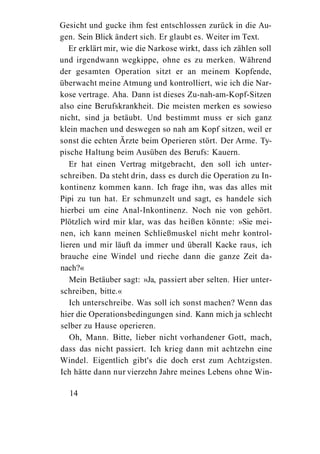 Gesicht und gucke ihm fest entschlossen zurück in die Au-
gen. Sein Blick ändert sich. Er glaubt es. Weiter im Text.
   Er erklärt mir, wie die Narkose wirkt, dass ich zählen soll
und irgendwann wegkippe, ohne es zu merken. Während
der gesamten Operation sitzt er an meinem Kopfende,
überwacht meine Atmung und kontrolliert, wie ich die Nar-
kose vertrage. Aha. Dann ist dieses Zu-nah-am-Kopf-Sitzen
also eine Berufskrankheit. Die meisten merken es sowieso
nicht, sind ja betäubt. Und bestimmt muss er sich ganz
klein machen und deswegen so nah am Kopf sitzen, weil er
sonst die echten Ärzte beim Operieren stört. Der Arme. Ty-
pische Haltung beim Ausüben des Berufs: Kauern.
   Er hat einen Vertrag mitgebracht, den soll ich unter-
schreiben. Da steht drin, dass es durch die Operation zu In-
kontinenz kommen kann. Ich frage ihn, was das alles mit
Pipi zu tun hat. Er schmunzelt und sagt, es handele sich
hierbei um eine Anal-Inkontinenz. Noch nie von gehört.
Plötzlich wird mir klar, was das heißen könnte: »Sie mei-
nen, ich kann meinen Schließmuskel nicht mehr kontrol-
lieren und mir läuft da immer und überall Kacke raus, ich
brauche eine Windel und rieche dann die ganze Zeit da-
nach?«
   Mein Betäuber sagt: »Ja, passiert aber selten. Hier unter-
schreiben, bitte.«
   Ich unterschreibe. Was soll ich sonst machen? Wenn das
hier die Operationsbedingungen sind. Kann mich ja schlecht
selber zu Hause operieren.
   Oh, Mann. Bitte, lieber nicht vorhandener Gott, mach,
dass das nicht passiert. Ich krieg dann mit achtzehn eine
Windel. Eigentlich gibt's die doch erst zum Achtzigsten.
Ich hätte dann nur vierzehn Jahre meines Lebens ohne Win-

  14
 