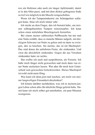 wie ein Hufeisen oder auch ein langer Apfelstrudel, damit
er in den Ofen passt, und mit dem dicken gebogenen Ende
so tief wie möglich in die Muschi reingeschoben.
   Wenn ich der Tamponindustrie ein Schnippchen schla-
gen kann, freue ich mich immer sehr.
   Ich rieche an dem Finger, den ich benutzt habe, um mei-
nen selbstgebastelten Tampon reinzustopfen. Ich kann
schon einen mittelalten Muschigeruch feststellen.
   Bei einem meiner zahlreichen Puffbesuche hat mir mal
eine Nutte erzählt, dass es manche Männer aufgeilt, mit dre-
ckigem Schwanz zur Nutte zu gehen und sie dann zu zwin-
gen, den zu lutschen. Sie meinte, das ist ein Machtspiel.
Das sind denen die unliebsten Freier, die stinkenden. Und
zwar die absichtlich stinkenden. Gegen die aus Versehen
stinkenden hatte sie nichts.
   Das wollte ich auch mal ausprobieren, als Freierin. Ich
habe mich länger nicht gewaschen und mich dann von ei-
ner Nutte auslecken lassen. War aber für mich kein Unter-
schied zum gewaschen Gelecktwerden. Dieses Machtspiel
ist wohl nicht mein Ding.
   Was kann ich denn jetzt mal machen, um mich von mei-
ner langweiligen Einsamkeit abzulenken?
   Ich könnte darüber nachdenken, was ich in meinem jun-
gen Leben schon alles für nützliche Dinge gelernt habe. Da-
mit kann ich mich selber gut unterhalten, ein paar Minuten
wenigstens.
 