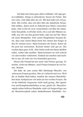 Ich hatte mal einen ganz alten Liebhaber. Ich sage ger-
ne Liebhaber, klingt so altmodisch, besser als Ficker. Der
war viele, viele Jahre älter als ich. Mit dem habe ich viel ge-
lernt. Der wollte, dass ich alles über die männliche Sexua-
lität erfahre, damit mich in Zukunft kein Mann verarschen
kann. Jetzt weiß ich zwar vermeintlich viel über die männ-
liche Sexualität, weiß aber nicht, ob es auf alle Männer zu-
trifft, was ich von ihm gelernt habe, oder nur auf ihn. Muss
ich noch überprüfen. Eine seiner Hauptlehren bestand da-
rin, dass man einem Mann beim Sex immer den Finger in
den Po stecken muss. Dann kommen die besser. Kann ich
bis jetzt nur zustimmen. Kommt immer sehr gut an. Die
werden dann ganz wild. Aber lieber nicht mit ihnen darüber
reden, vorher oder nachher. Dann kommen sie sich schwul
vor und werden verklemmt. Einfach nur machen und nach-
her so tun, als wäre nie was hintendrin gewesen.
   Dieser alte Freund hat mir auch viele Pornos gezeigt. Er
meinte, nicht nur Männer, auch Frauen könnten da viel ler-
nen. Stimmt.
   Ich habe da zum ersten Mal überhaupt Muschis von
schwarzen Frauen gesehen. Das ist vielleicht mal was. Weil
die so dunkle Haut haben, knallen die inneren Muschifar-
ben beim Aufspreizen viel mehr als bei weißen Frauen. Da
ist der farbliche Gegensatz nicht stark genug. Hat irgend-
was mit Komplimentärfarben zu tun, glaub ich. Muschiro-
sapink neben hellrosa Hautfarbe sieht viel langweiliger aus
als Muschirosapink neben dunkelbrauner Hautfarbe. Ge-

                                                        123
 