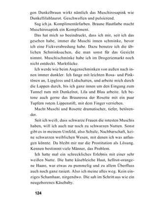 gen Dunkelbraun wirkt nämlich das Muschirosapink wie
Dunkellilablaurot. Geschwollen und pulsierend.
   Sag ich ja. Komplimentärfarben. Braune Hautfarbe macht
Muschirosapink ein Kompliment.
   Das hat mich so beeindruckt, dass ich mir, seit ich das
gesehen habe, immer die Muschi innen schminke, bevor
ich eine Fickverabredung habe. Dazu benutze ich die üb-
lichen Schminksachen, die man sonst für das Gesicht
nimmt. Muschischminke habe ich im Drogeriemarkt noch
nicht entdeckt. Marktlücke.
   Ich werde wie beim Augenschminken von außen nach in-
nen immer dunkler. Ich fange mit leichten Rosa- und Pink-
tönen an, Lipgloss und Lidschatten, und arbeite mich durch
die Lappen durch, bis ich ganz innen um den Eingang zum
Tunnel rum mit Dunkelrot, Lila und Blau arbeite. Ich be-
tone auch gerne das Braunrosa der Rosette mit ein paar
Tupfern rotem Lippenstift, mit dem Finger verrieben.
   Macht Muschi und Rosette dramatischer, tiefer, betören-
der.
   Seit ich weiß, dass schwarze Frauen die rotesten Muschis
haben, will ich auch nur noch zu schwarzen Nutten. Sonst
gibt es in meinem Umfeld, also Schule, Nachbarschaft, kei-
ne schwarzen weiblichen Wesen, mit denen ich was anfan-
gen könnte. Da bleibt mir nur die Prostitution als Lösung.
Kennen bestimmt viele Männer, das Problem.
   Ich hatte mal ein schreckliches Erlebnis mit einer sehr
weißen Nutte. Die hatte käsebleiche Haut, hellrot-orange-
ne Haare, war etwas zu pummelig und zu allem Überfluss
auch noch ganz rasiert. Also ich meine alles weg. Kein ein-
ziges Schamhaar, nirgendwo. Die sah im Schritt aus wie ein
neugeborenes Käsebaby.

  124
 