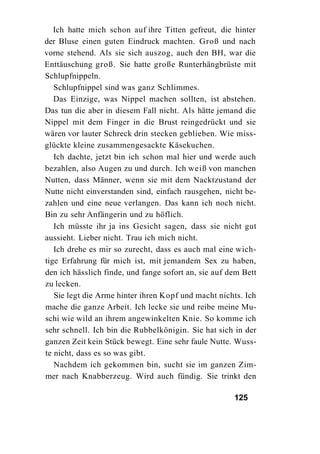 Ich hatte mich schon auf ihre Titten gefreut, die hinter
der Bluse einen guten Eindruck machten. Groß und nach
vorne stehend. Als sie sich auszog, auch den BH, war die
Enttäuschung groß. Sie hatte große Runterhängbrüste mit
Schlupfnippeln.
   Schlupfnippel sind was ganz Schlimmes.
   Das Einzige, was Nippel machen sollten, ist abstehen.
Das tun die aber in diesem Fall nicht. Als hätte jemand die
Nippel mit dem Finger in die Brust reingedrückt und sie
wären vor lauter Schreck drin stecken geblieben. Wie miss-
glückte kleine zusammengesackte Käsekuchen.
   Ich dachte, jetzt bin ich schon mal hier und werde auch
bezahlen, also Augen zu und durch. Ich weiß von manchen
Nutten, dass Männer, wenn sie mit dem Nacktzustand der
Nutte nicht einverstanden sind, einfach rausgehen, nicht be-
zahlen und eine neue verlangen. Das kann ich noch nicht.
Bin zu sehr Anfängerin und zu höflich.
   Ich müsste ihr ja ins Gesicht sagen, dass sie nicht gut
aussieht. Lieber nicht. Trau ich mich nicht.
   Ich drehe es mir so zurecht, dass es auch mal eine wich-
tige Erfahrung für mich ist, mit jemandem Sex zu haben,
den ich hässlich finde, und fange sofort an, sie auf dem Bett
zu lecken.
   Sie legt die Arme hinter ihren Kopf und macht nichts. Ich
mache die ganze Arbeit. Ich lecke sie und reibe meine Mu-
schi wie wild an ihrem angewinkelten Knie. So komme ich
sehr schnell. Ich bin die Rubbelkönigin. Sie hat sich in der
ganzen Zeit kein Stück bewegt. Eine sehr faule Nutte. Wuss-
te nicht, dass es so was gibt.
   Nachdem ich gekommen bin, sucht sie im ganzen Zim-
mer nach Knabberzeug. Wird auch fündig. Sie trinkt den

                                                      125
 