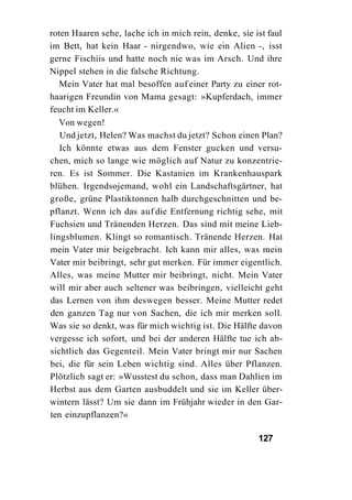 roten Haaren sehe, lache ich in mich rein, denke, sie ist faul
im Bett, hat kein Haar - nirgendwo, wie ein Alien -, isst
gerne Fischiis und hatte noch nie was im Arsch. Und ihre
Nippel stehen in die falsche Richtung.
   Mein Vater hat mal besoffen auf einer Party zu einer rot-
haarigen Freundin von Mama gesagt: »Kupferdach, immer
feucht im Keller.«
   Von wegen!
   Und jetzt, Helen? Was machst du jetzt? Schon einen Plan?
   Ich könnte etwas aus dem Fenster gucken und versu-
chen, mich so lange wie möglich auf Natur zu konzentrie-
ren. Es ist Sommer. Die Kastanien im Krankenhauspark
blühen. Irgendsojemand, wohl ein Landschaftsgärtner, hat
große, grüne Plastiktonnen halb durchgeschnitten und be-
pflanzt. Wenn ich das auf die Entfernung richtig sehe, mit
Fuchsien und Tränenden Herzen. Das sind mit meine Lieb-
lingsblumen. Klingt so romantisch. Tränende Herzen. Hat
mein Vater mir beigebracht. Ich kann mir alles, was mein
Vater mir beibringt, sehr gut merken. Für immer eigentlich.
Alles, was meine Mutter mir beibringt, nicht. Mein Vater
will mir aber auch seltener was beibringen, vielleicht geht
das Lernen von ihm deswegen besser. Meine Mutter redet
den ganzen Tag nur von Sachen, die ich mir merken soll.
Was sie so denkt, was für mich wichtig ist. Die Hälfte davon
vergesse ich sofort, und bei der anderen Hälfte tue ich ab-
sichtlich das Gegenteil. Mein Vater bringt mir nur Sachen
bei, die für sein Leben wichtig sind. Alles über Pflanzen.
Plötzlich sagt er: »Wusstest du schon, dass man Dahlien im
Herbst aus dem Garten ausbuddelt und sie im Keller über-
wintern lässt? Um sie dann im Frühjahr wieder in den Gar-
ten einzupflanzen?«

                                                       127
 