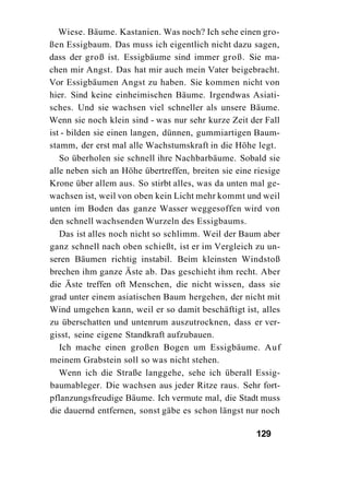Wiese. Bäume. Kastanien. Was noch? Ich sehe einen gro-
ßen Essigbaum. Das muss ich eigentlich nicht dazu sagen,
dass der groß ist. Essigbäume sind immer groß. Sie ma-
chen mir Angst. Das hat mir auch mein Vater beigebracht.
Vor Essigbäumen Angst zu haben. Sie kommen nicht von
hier. Sind keine einheimischen Bäume. Irgendwas Asiati-
sches. Und sie wachsen viel schneller als unsere Bäume.
Wenn sie noch klein sind - was nur sehr kurze Zeit der Fall
ist - bilden sie einen langen, dünnen, gummiartigen Baum-
stamm, der erst mal alle Wachstumskraft in die Höhe legt.
   So überholen sie schnell ihre Nachbarbäume. Sobald sie
alle neben sich an Höhe übertreffen, breiten sie eine riesige
Krone über allem aus. So stirbt alles, was da unten mal ge-
wachsen ist, weil von oben kein Licht mehr kommt und weil
unten im Boden das ganze Wasser weggesoffen wird von
den schnell wachsenden Wurzeln des Essigbaums.
   Das ist alles noch nicht so schlimm. Weil der Baum aber
ganz schnell nach oben schießt, ist er im Vergleich zu un-
seren Bäumen richtig instabil. Beim kleinsten Windstoß
brechen ihm ganze Äste ab. Das geschieht ihm recht. Aber
die Äste treffen oft Menschen, die nicht wissen, dass sie
grad unter einem asiatischen Baum hergehen, der nicht mit
Wind umgehen kann, weil er so damit beschäftigt ist, alles
zu überschatten und untenrum auszutrocknen, dass er ver-
gisst, seine eigene Standkraft aufzubauen.
   Ich mache einen großen Bogen um Essigbäume. Auf
meinem Grabstein soll so was nicht stehen.
   Wenn ich die Straße langgehe, sehe ich überall Essig-
baumableger. Die wachsen aus jeder Ritze raus. Sehr fort-
pflanzungsfreudige Bäume. Ich vermute mal, die Stadt muss
die dauernd entfernen, sonst gäbe es schon längst nur noch

                                                      129
 
