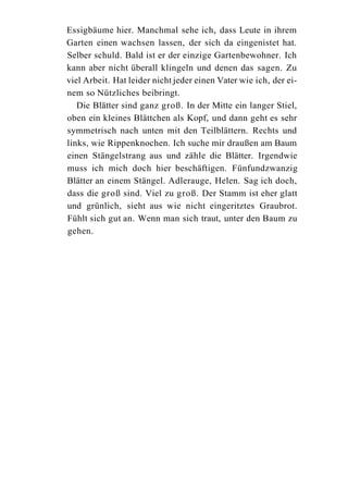 Essigbäume hier. Manchmal sehe ich, dass Leute in ihrem
Garten einen wachsen lassen, der sich da eingenistet hat.
Selber schuld. Bald ist er der einzige Gartenbewohner. Ich
kann aber nicht überall klingeln und denen das sagen. Zu
viel Arbeit. Hat leider nicht jeder einen Vater wie ich, der ei-
nem so Nützliches beibringt.
   Die Blätter sind ganz groß. In der Mitte ein langer Stiel,
oben ein kleines Blättchen als Kopf, und dann geht es sehr
symmetrisch nach unten mit den Teilblättern. Rechts und
links, wie Rippenknochen. Ich suche mir draußen am Baum
einen Stängelstrang aus und zähle die Blätter. Irgendwie
muss ich mich doch hier beschäftigen. Fünfundzwanzig
Blätter an einem Stängel. Adlerauge, Helen. Sag ich doch,
dass die groß sind. Viel zu groß. Der Stamm ist eher glatt
und grünlich, sieht aus wie nicht eingeritztes Graubrot.
Fühlt sich gut an. Wenn man sich traut, unter den Baum zu
gehen.
 
