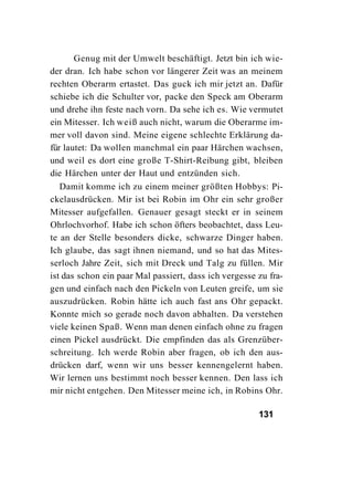 Genug mit der Umwelt beschäftigt. Jetzt bin ich wie-
der dran. Ich habe schon vor längerer Zeit was an meinem
rechten Oberarm ertastet. Das guck ich mir jetzt an. Dafür
schiebe ich die Schulter vor, packe den Speck am Oberarm
und drehe ihn feste nach vorn. Da sehe ich es. Wie vermutet
ein Mitesser. Ich weiß auch nicht, warum die Oberarme im-
mer voll davon sind. Meine eigene schlechte Erklärung da-
für lautet: Da wollen manchmal ein paar Härchen wachsen,
und weil es dort eine große T-Shirt-Reibung gibt, bleiben
die Härchen unter der Haut und entzünden sich.
   Damit komme ich zu einem meiner größten Hobbys: Pi-
ckelausdrücken. Mir ist bei Robin im Ohr ein sehr großer
Mitesser aufgefallen. Genauer gesagt steckt er in seinem
Ohrlochvorhof. Habe ich schon öfters beobachtet, dass Leu-
te an der Stelle besonders dicke, schwarze Dinger haben.
Ich glaube, das sagt ihnen niemand, und so hat das Mites-
serloch Jahre Zeit, sich mit Dreck und Talg zu füllen. Mir
ist das schon ein paar Mal passiert, dass ich vergesse zu fra-
gen und einfach nach den Pickeln von Leuten greife, um sie
auszudrücken. Robin hätte ich auch fast ans Ohr gepackt.
Konnte mich so gerade noch davon abhalten. Da verstehen
viele keinen Spaß. Wenn man denen einfach ohne zu fragen
einen Pickel ausdrückt. Die empfinden das als Grenzüber-
schreitung. Ich werde Robin aber fragen, ob ich den aus-
drücken darf, wenn wir uns besser kennengelernt haben.
Wir lernen uns bestimmt noch besser kennen. Den lass ich
mir nicht entgehen. Den Mitesser meine ich, in Robins Ohr.

                                                       131
 