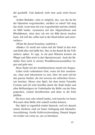 del geschafft. Und dadurch sieht man auch nicht besser
aus.
   »Lieber Betäuber, wäre es möglich, das, was die da bei
der Operation wegschneiden, nachher zu sehen? Ich mag
das nicht, wenn man mir was wegschneidet und das einfach
im Müll landet, zusammen mit den Abgetriebenen und
Blinddärmen, ohne dass ich mir ein Bild davon machen
kann. Ich will das selber mal in der Hand halten und unter-
suchen.«
   »Wenn Sie darauf bestehen, natürlich.«
   »Danke.« Er steckt mir schon mal die Nadel in den Arm
und klebt alles mit Gaffa fest. Das ist der Kanal für die Voll-
narkose später. Er sagt, in ein paar Minuten kommt ein
Pfleger und fährt mich in den Operationssaal. Auch der Be-
täuber lässt mich in meiner Wundblasenwasserpfütze lie-
gen und geht raus.
   Diese Sache mit der Analinkontinenz macht mir Sorgen.
   Lieber nicht vorhandener Gott, wenn ich hier rauskom-
me, ohne anal inkontinent zu sein, höre ich auch auf mit
den ganzen Sachen, die mir sowieso ein schlechtes Gewis-
sen bereiten. Dieses eine Spiel, bei dem meine Freundin
Corinna und ich total besoffen durch die Stadt laufen und
allen Brillenträgern im Vorbeilaufen die Brille von der Nase
grapschen, einmal durchbrechen und dann in die Ecke
pfeffern.
   Da muss man sehr schnell laufen, weil manche vor lauter
Wut auch ohne Brille sehr schnell werden können.
   Das Spiel ist eigentlich totaler Quatsch, weil wir danach
immer nüchtern sind vor lauter Aufregung und Adrenalin-
Ausschüttung. Große Geldverschwendung. Danach fangen
wir wieder von vorne an, uns zu betrinken.

                                                         15
 