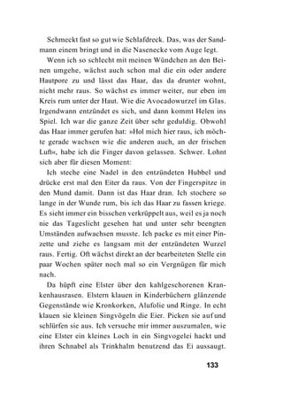 Schmeckt fast so gut wie Schlafdreck. Das, was der Sand-
mann einem bringt und in die Nasenecke vom Auge legt.
   Wenn ich so schlecht mit meinen Wündchen an den Bei-
nen umgehe, wächst auch schon mal die ein oder andere
Hautpore zu und lässt das Haar, das da drunter wohnt,
nicht mehr raus. So wächst es immer weiter, nur eben im
Kreis rum unter der Haut. Wie die Avocadowurzel im Glas.
Irgendwann entzündet es sich, und dann kommt Helen ins
Spiel. Ich war die ganze Zeit über sehr geduldig. Obwohl
das Haar immer gerufen hat: »Hol mich hier raus, ich möch-
te gerade wachsen wie die anderen auch, an der frischen
Luft«, habe ich die Finger davon gelassen. Schwer. Lohnt
sich aber für diesen Moment:
   Ich steche eine Nadel in den entzündeten Hubbel und
drücke erst mal den Eiter da raus. Von der Fingerspitze in
den Mund damit. Dann ist das Haar dran. Ich stochere so
lange in der Wunde rum, bis ich das Haar zu fassen kriege.
Es sieht immer ein bisschen verkrüppelt aus, weil es ja noch
nie das Tageslicht gesehen hat und unter sehr beengten
Umständen aufwachsen musste. Ich packe es mit einer Pin-
zette und ziehe es langsam mit der entzündeten Wurzel
raus. Fertig. Oft wächst direkt an der bearbeiteten Stelle ein
paar Wochen später noch mal so ein Vergnügen für mich
nach.
   Da hüpft eine Elster über den kahlgeschorenen Kran-
kenhausrasen. Elstern klauen in Kinderbüchern glänzende
Gegenstände wie Kronkorken, Alufolie und Ringe. In echt
klauen sie kleinen Singvögeln die Eier. Picken sie auf und
schlürfen sie aus. Ich versuche mir immer auszumalen, wie
eine Elster ein kleines Loch in ein Singvogelei hackt und
ihren Schnabel als Trinkhalm benutzend das Ei aussaugt.

                                                       133
 