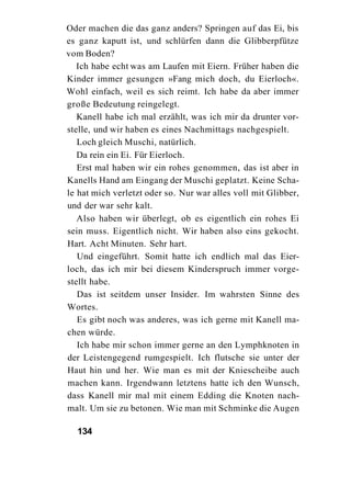 Oder machen die das ganz anders? Springen auf das Ei, bis
es ganz kaputt ist, und schlürfen dann die Glibberpfütze
vom Boden?
   Ich habe echt was am Laufen mit Eiern. Früher haben die
Kinder immer gesungen »Fang mich doch, du Eierloch«.
Wohl einfach, weil es sich reimt. Ich habe da aber immer
große Bedeutung reingelegt.
   Kanell habe ich mal erzählt, was ich mir da drunter vor-
stelle, und wir haben es eines Nachmittags nachgespielt.
   Loch gleich Muschi, natürlich.
   Da rein ein Ei. Für Eierloch.
   Erst mal haben wir ein rohes genommen, das ist aber in
Kanells Hand am Eingang der Muschi geplatzt. Keine Scha-
le hat mich verletzt oder so. Nur war alles voll mit Glibber,
und der war sehr kalt.
   Also haben wir überlegt, ob es eigentlich ein rohes Ei
sein muss. Eigentlich nicht. Wir haben also eins gekocht.
Hart. Acht Minuten. Sehr hart.
   Und eingeführt. Somit hatte ich endlich mal das Eier-
loch, das ich mir bei diesem Kinderspruch immer vorge-
stellt habe.
   Das ist seitdem unser Insider. Im wahrsten Sinne des
Wortes.
   Es gibt noch was anderes, was ich gerne mit Kanell ma-
chen würde.
   Ich habe mir schon immer gerne an den Lymphknoten in
der Leistengegend rumgespielt. Ich flutsche sie unter der
Haut hin und her. Wie man es mit der Kniescheibe auch
machen kann. Irgendwann letztens hatte ich den Wunsch,
dass Kanell mir mal mit einem Edding die Knoten nach-
malt. Um sie zu betonen. Wie man mit Schminke die Augen

  134
 