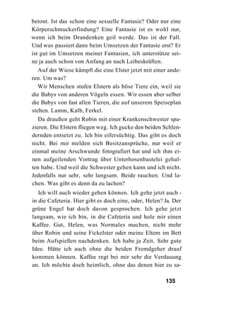 betont. Ist das schon eine sexuelle Fantasie? Oder nur eine
Körperschmuckerfindung? Eine Fantasie ist es wohl nur,
wenn ich beim Drandenken geil werde. Das ist der Fall.
Und was passiert dann beim Umsetzen der Fantasie erst? Er
ist gut im Umsetzen meiner Fantasien, ich unterstütze sei-
ne ja auch schon von Anfang an nach Leibeskräften.
   Auf der Wiese kämpft die eine Elster jetzt mit einer ande-
ren. Um was?
   Wir Menschen stufen Elstern als böse Tiere ein, weil sie
die Babys von anderen Vögeln essen. Wir essen aber selber
die Babys von fast allen Tieren, die auf unserem Speiseplan
stehen. Lamm, Kalb, Ferkel.
   Da draußen geht Robin mit einer Krankenschwester spa-
zieren. Die Elstern fliegen weg. Ich gucke den beiden Schlen-
dernden entsetzt zu. Ich bin eifersüchtig. Das gibt es doch
nicht. Bei mir melden sich Besitzansprüche, nur weil er
einmal meine Arschwunde fotografiert hat und ich ihm ei-
nen aufgeilenden Vortrag über Unterhosenbastelei gehal-
ten habe. Und weil die Schwester gehen kann und ich nicht.
Jedenfalls nur sehr, sehr langsam. Beide rauchen. Und la-
chen. Was gibt es denn da zu lachen?
   Ich will auch wieder gehen können. Ich gehe jetzt auch -
in die Cafeteria. Hier gibt es doch eine, oder, Helen? Ja. Der
grüne Engel hat doch davon gesprochen. Ich gehe jetzt
langsam, wie ich bin, in die Cafeteria und hole mir einen
Kaffee. Gut, Helen, was Normales machen, nicht mehr
über Robin und seine Fickelster oder meine Eltern im Bett
beim Aufspießen nachdenken. Ich habe ja Zeit. Sehr gute
Idee. Hätte ich auch ohne die beiden Fremdgeher drauf
kommen können. Kaffee regt bei mir sehr die Verdauung
an. Ich möchte doch heimlich, ohne das denen hier zu sa-

                                                       135
 
