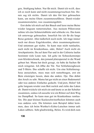 gen, Stuhlgang haben. Nur für mich. Damit ich weiß, dass
ich es noch kann und nicht zusammengewachsen bin. De-
nen sag ich nichts. Damit ich den Ort hier gebrauchen
kann, um meine Eltern zusammenzuführen. Damit wieder
zusammenwächst, was zusammengehört.
   Erst drehe ich mich auf den Bauch und lasse meine Beine
wieder langsam runterrutschen. Aus meinem Pillenvorrat
nehme ich eine Schmerztablette und schlucke sie. Das kann
ich unterwegs gebrauchen. Innerlich bin ich für die lange
Reise gerüstet. Aber äußerlich noch nicht. Ich trage immer
noch nur dieses Engelskostüm, oben zusammengeknotet.
Und untenrum gar nichts. So kann man nicht rumlaufen,
auch nicht im Krankenhaus, oder, Helen? Auch nicht als
Arschpatientin. Da auf dem Flur und in der Cafeteria laufen
bestimmt viele Leute rum. Ich gehe im Schneckentempo
zum Kleiderschrank, den jemand platzsparend in die Wand
gebaut hat. Mama hat doch gesagt, sie habe da Sachen für
mich reingetan. Ich öffne die Tür. Nur Schlafanzughosen
und T-Shirts. Das schaffe ich nicht. Um eine Schlafanzug-
hose anzuziehen, muss man sich runterbeugen, erst ein
Bein einsteigen lassen, dann das andere. Oje. Das dehnt
den Arsch zu sehr. Mama hat gar nicht an einen Bademantel
oder was anderes Einfaches gedacht. Und jetzt, Helen? Ich
gehe langsam wieder zum Bett zurück und ziehe das Laken
ab. Damit wickele ich mich ein und knote es an der Schulter
zusammen, sodass ich aussehe wie ein Römer auf dem Weg
ins Dampfbad. So kann man gut im Krankenhaus rumlau-
fen. Die paar kleinen Kackeschwitzeflecken könnten auch
was anderes sein. Die könnten zum Beispiel daher kom-
men, dass ich beim Werther's-Echte-Lutschen immer aufs
Laken sabbere. Sehr glaubwürdig, Helen. Es wird dich zum

  136
 