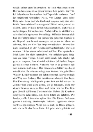 Glück keiner drauf ansprechen. So sind Menschen nicht.
Die wollen es nicht so genau wissen. Los geht's. Zur Tür.
Ich habe diesen Raum schon drei Tage nicht verlassen. Darf
ich überhaupt rumlaufen? Na ja, von Laufen kann keine
Rede sein. Aber darf ich überhaupt langsam wie eine ster-
bende Oma auf dem Flur rumgehen? Wenn mich jemand er-
wischt, kann er mich direkt zurückschicken. Lieber nicht
vorher fragen. Tür aufmachen. Auf dem Flur ist viel Betrieb.
Alle sind mit irgendwas beschäftigt. Offenbar kennen sich
hier alle untereinander, sie lachen und schieben Sachen in
der Gegend rum. In meinen Augen tun sie nur so, als ob sie
arbeiten, falls der Chef der Etage vorbeischaut. Die wollen
nicht rauchend in der Krankenschwesternküche erwischt
werden. Lieber etwas schiebend auf dem Flur quatschen.
Mich könnt ihr nicht verarschen. Ich schleiche ganz lang-
sam an ihnen vorbei. Keiner grüßt mich. Ich glaube, ich
gehe so langsam, dass sie mich mit ihren hektischen Augen
gar nicht sehen können. Auf dem Flur ist es genauso hell
wie in meinem Zimmer. Das Linoleum reflektiert das Licht
vom Boden. Es sieht aus wie graues Wasser. Ich gehe übers
Wasser. Liegt bestimmt am Schmerzmittel. Ich weiß noch
den Weg zum Aufzug. Das merkt man sich auch über Tage.
Den Fluchtweg. Ich liege die ganze Zeit mit Schmerzen im
Zimmer und weiß ganz genau, wo es langgeht, ohne mir
dessen bewusst zu sein. Raus und links rum. Im Flur hän-
gen überall schlimme Christenbilder. Haben die Kranken-
schwestern aufgehängt, um ihren Eltern zu gefallen. Die
landen ja alle früher oder später hier. Die Eltern. Proktolo-
gische Abteilung. Onthologie. Palliativ. Irgendwas davon
wird's schon werden. Wenn sie sie nicht zu Hause pflegen,
wie ich es für das Beste halte. Ich gehe stark gebückt und

                                                      137
 