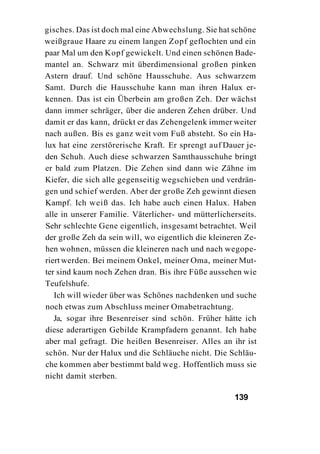 gisches. Das ist doch mal eine Abwechslung. Sie hat schöne
weißgraue Haare zu einem langen Zopf geflochten und ein
paar Mal um den Kopf gewickelt. Und einen schönen Bade-
mantel an. Schwarz mit überdimensional großen pinken
Astern drauf. Und schöne Hausschuhe. Aus schwarzem
Samt. Durch die Hausschuhe kann man ihren Halux er-
kennen. Das ist ein Überbein am großen Zeh. Der wächst
dann immer schräger, über die anderen Zehen drüber. Und
damit er das kann, drückt er das Zehengelenk immer weiter
nach außen. Bis es ganz weit vom Fuß absteht. So ein Ha-
lux hat eine zerstörerische Kraft. Er sprengt auf Dauer je-
den Schuh. Auch diese schwarzen Samthausschuhe bringt
er bald zum Platzen. Die Zehen sind dann wie Zähne im
Kiefer, die sich alle gegenseitig wegschieben und verdrän-
gen und schief werden. Aber der große Zeh gewinnt diesen
Kampf. Ich weiß das. Ich habe auch einen Halux. Haben
alle in unserer Familie. Väterlicher- und mütterlicherseits.
Sehr schlechte Gene eigentlich, insgesamt betrachtet. Weil
der große Zeh da sein will, wo eigentlich die kleineren Ze-
hen wohnen, müssen die kleineren nach und nach wegope-
riert werden. Bei meinem Onkel, meiner Oma, meiner Mut-
ter sind kaum noch Zehen dran. Bis ihre Füße aussehen wie
Teufelshufe.
   Ich will wieder über was Schönes nachdenken und suche
noch etwas zum Abschluss meiner Omabetrachtung.
   Ja, sogar ihre Besenreiser sind schön. Früher hätte ich
diese aderartigen Gebilde Krampfadern genannt. Ich habe
aber mal gefragt. Die heißen Besenreiser. Alles an ihr ist
schön. Nur der Halux und die Schläuche nicht. Die Schläu-
che kommen aber bestimmt bald weg. Hoffentlich muss sie
nicht damit sterben.

                                                     139
 