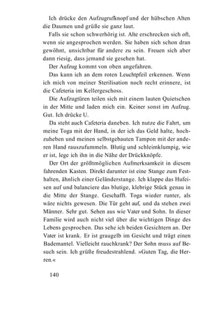 Ich drücke den Aufzugrufknopf und der hübschen Alten
die Daumen und grüße sie ganz laut.
   Falls sie schon schwerhörig ist. Alte erschrecken sich oft,
wenn sie angesprochen werden. Sie haben sich schon dran
gewöhnt, unsichtbar für andere zu sein. Freuen sich aber
dann riesig, dass jemand sie gesehen hat.
   Der Aufzug kommt von oben angefahren.
   Das kann ich an dem roten Leuchtpfeil erkennen. Wenn
ich mich von meiner Sterilisation noch recht erinnere, ist
die Cafeteria im Kellergeschoss.
   Die Aufzugtüren teilen sich mit einem lauten Quietschen
in der Mitte und laden mich ein. Keiner sonst im Aufzug.
Gut. Ich drücke U.
   Da steht auch Cafeteria daneben. Ich nutze die Fahrt, um
meine Toga mit der Hand, in der ich das Geld halte, hoch-
zuheben und meinen selbstgebauten Tampon mit der ande-
ren Hand rauszufummeln. Blutig und schleimklumpig, wie
er ist, lege ich ihn in die Nähe der Drückknöpfe.
   Der Ort der größtmöglichen Aufmerksamkeit in diesem
fahrenden Kasten. Direkt darunter ist eine Stange zum Fest-
halten, ähnlich einer Geländerstange. Ich klappe das Hufei-
sen auf und balanciere das blutige, klebrige Stück genau in
die Mitte der Stange. Geschafft. Toga wieder runter, als
wäre nichts gewesen. Die Tür geht auf, und da stehen zwei
Männer. Sehr gut. Sehen aus wie Vater und Sohn. In dieser
Familie wird auch nicht viel über die wichtigen Dinge des
Lebens gesprochen. Das sehe ich beiden Gesichtern an. Der
Vater ist krank. Er ist graugelb im Gesicht und trägt einen
Bademantel. Vielleicht rauchkrank? Der Sohn muss auf Be-
such sein. Ich grüße freudestrahlend. »Guten Tag, die Her-
ren.«

  140
 