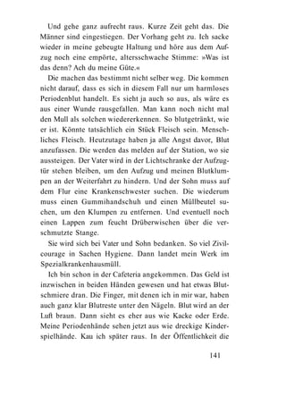 Und gehe ganz aufrecht raus. Kurze Zeit geht das. Die
Männer sind eingestiegen. Der Vorhang geht zu. Ich sacke
wieder in meine gebeugte Haltung und höre aus dem Auf-
zug noch eine empörte, altersschwache Stimme: »Was ist
das denn? Ach du meine Güte.«
   Die machen das bestimmt nicht selber weg. Die kommen
nicht darauf, dass es sich in diesem Fall nur um harmloses
Periodenblut handelt. Es sieht ja auch so aus, als wäre es
aus einer Wunde rausgefallen. Man kann noch nicht mal
den Mull als solchen wiedererkennen. So blutgetränkt, wie
er ist. Könnte tatsächlich ein Stück Fleisch sein. Mensch-
liches Fleisch. Heutzutage haben ja alle Angst davor, Blut
anzufassen. Die werden das melden auf der Station, wo sie
aussteigen. Der Vater wird in der Lichtschranke der Aufzug-
tür stehen bleiben, um den Aufzug und meinen Blutklum-
pen an der Weiterfahrt zu hindern. Und der Sohn muss auf
dem Flur eine Krankenschwester suchen. Die wiederum
muss einen Gummihandschuh und einen Müllbeutel su-
chen, um den Klumpen zu entfernen. Und eventuell noch
einen Lappen zum feucht Drüberwischen über die ver-
schmutzte Stange.
   Sie wird sich bei Vater und Sohn bedanken. So viel Zivil-
courage in Sachen Hygiene. Dann landet mein Werk im
Spezialkrankenhausmüll.
   Ich bin schon in der Cafeteria angekommen. Das Geld ist
inzwischen in beiden Händen gewesen und hat etwas Blut-
schmiere dran. Die Finger, mit denen ich in mir war, haben
auch ganz klar Blutreste unter den Nägeln. Blut wird an der
Luft braun. Dann sieht es eher aus wie Kacke oder Erde.
Meine Periodenhände sehen jetzt aus wie dreckige Kinder-
spielhände. Kau ich später raus. In der Öffentlichkeit die

                                                     141
 