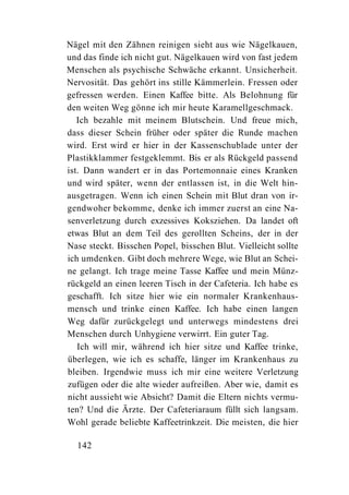 Nägel mit den Zähnen reinigen sieht aus wie Nägelkauen,
und das finde ich nicht gut. Nägelkauen wird von fast jedem
Menschen als psychische Schwäche erkannt. Unsicherheit.
Nervosität. Das gehört ins stille Kämmerlein. Fressen oder
gefressen werden. Einen Kaffee bitte. Als Belohnung für
den weiten Weg gönne ich mir heute Karamellgeschmack.
   Ich bezahle mit meinem Blutschein. Und freue mich,
dass dieser Schein früher oder später die Runde machen
wird. Erst wird er hier in der Kassenschublade unter der
Plastikklammer festgeklemmt. Bis er als Rückgeld passend
ist. Dann wandert er in das Portemonnaie eines Kranken
und wird später, wenn der entlassen ist, in die Welt hin-
ausgetragen. Wenn ich einen Schein mit Blut dran von ir-
gendwoher bekomme, denke ich immer zuerst an eine Na-
senverletzung durch exzessives Koksziehen. Da landet oft
etwas Blut an dem Teil des gerollten Scheins, der in der
Nase steckt. Bisschen Popel, bisschen Blut. Vielleicht sollte
ich umdenken. Gibt doch mehrere Wege, wie Blut an Schei-
ne gelangt. Ich trage meine Tasse Kaffee und mein Münz-
rückgeld an einen leeren Tisch in der Cafeteria. Ich habe es
geschafft. Ich sitze hier wie ein normaler Krankenhaus-
mensch und trinke einen Kaffee. Ich habe einen langen
Weg dafür zurückgelegt und unterwegs mindestens drei
Menschen durch Unhygiene verwirrt. Ein guter Tag.
   Ich will mir, während ich hier sitze und Kaffee trinke,
überlegen, wie ich es schaffe, länger im Krankenhaus zu
bleiben. Irgendwie muss ich mir eine weitere Verletzung
zufügen oder die alte wieder aufreißen. Aber wie, damit es
nicht aussieht wie Absicht? Damit die Eltern nichts vermu-
ten? Und die Ärzte. Der Cafeteriaraum füllt sich langsam.
Wohl gerade beliebte Kaffeetrinkzeit. Die meisten, die hier

  142
 