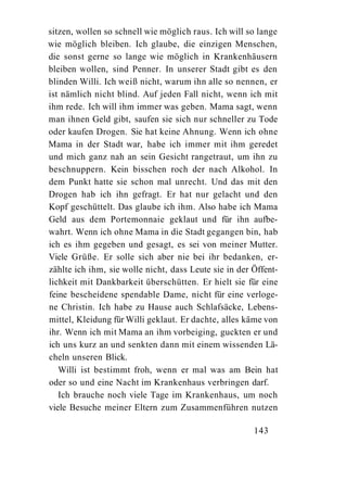 sitzen, wollen so schnell wie möglich raus. Ich will so lange
wie möglich bleiben. Ich glaube, die einzigen Menschen,
die sonst gerne so lange wie möglich in Krankenhäusern
bleiben wollen, sind Penner. In unserer Stadt gibt es den
blinden Willi. Ich weiß nicht, warum ihn alle so nennen, er
ist nämlich nicht blind. Auf jeden Fall nicht, wenn ich mit
ihm rede. Ich will ihm immer was geben. Mama sagt, wenn
man ihnen Geld gibt, saufen sie sich nur schneller zu Tode
oder kaufen Drogen. Sie hat keine Ahnung. Wenn ich ohne
Mama in der Stadt war, habe ich immer mit ihm geredet
und mich ganz nah an sein Gesicht rangetraut, um ihn zu
beschnuppern. Kein bisschen roch der nach Alkohol. In
dem Punkt hatte sie schon mal unrecht. Und das mit den
Drogen hab ich ihn gefragt. Er hat nur gelacht und den
Kopf geschüttelt. Das glaube ich ihm. Also habe ich Mama
Geld aus dem Portemonnaie geklaut und für ihn aufbe-
wahrt. Wenn ich ohne Mama in die Stadt gegangen bin, hab
ich es ihm gegeben und gesagt, es sei von meiner Mutter.
Viele Grüße. Er solle sich aber nie bei ihr bedanken, er-
zählte ich ihm, sie wolle nicht, dass Leute sie in der Öffent-
lichkeit mit Dankbarkeit überschütten. Er hielt sie für eine
feine bescheidene spendable Dame, nicht für eine verloge-
ne Christin. Ich habe zu Hause auch Schlafsäcke, Lebens-
mittel, Kleidung für Willi geklaut. Er dachte, alles käme von
ihr. Wenn ich mit Mama an ihm vorbeiging, guckten er und
ich uns kurz an und senkten dann mit einem wissenden Lä-
cheln unseren Blick.
   Willi ist bestimmt froh, wenn er mal was am Bein hat
oder so und eine Nacht im Krankenhaus verbringen darf.
   Ich brauche noch viele Tage im Krankenhaus, um noch
viele Besuche meiner Eltern zum Zusammenführen nutzen

                                                       143
 