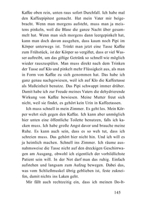 Kaffee oben rein, unten raus sofort Durchfall. Ich habe mal
den Kaffeepipitest gemacht. Hat mein Vater mir beige-
bracht. Wenn man morgens aufsteht, muss man ja meis-
tens pinkeln, weil die Blase die ganze Nacht über gesam-
melt hat. Wenn man sich morgens dann leergepinkelt hat,
kann man doch davon ausgehen, dass kaum noch Pipi im
Körper unterwegs ist. Trinkt man jetzt eine Tasse Kaffee
zum Frühstück, ist der Körper so vergiftet, dass er viel Was-
ser auftreibt, um das giftige Getränk so schnell wie möglich
wieder rauszuspülen. Man muss direkt nach dem Trinken
der Tasse auf Klo und pinkelt mehr Flüssigkeit aus, als man
in Form von Kaffee zu sich genommen hat. Das habe ich
ganz genau nachgewiesen, weil ich auf Klo die Kaffeetasse
als Maßeinheit benutze. Das Pipi schwappt immer drüber.
Damit habe ich zur Freude meines Vaters die dehydrierende
Wirkung von Kaffee bewiesen. Meine Mutter freut sich
nicht, weil sie findet, es gehört kein Urin in Kaffeetassen.
   Ich muss schnell in mein Zimmer. Es geht los. Mein Kör-
per wehrt sich gegen den Kaffee. Ich kann aber unmöglich
hier unten eine öffentliche Toilette benutzen, falls ich ka-
cken muss. Ich habe große Angst davor und brauche meine
Ruhe. Es kann auch sein, dass es so weh tut, dass ich
schreien muss. Das gehört hier nicht hin. Und ich will es
ja heimlich machen. Schnell ins Zimmer. Ich räume aus-
nahmsweise die Tasse nicht auf den dreckigen Geschirrwa-
gen am Ausgang, obwohl ich eigentlich der vorbildlichste
Patient sein will. In der Not darf man das ruhig. Einfach
aufstehen und langsam zum Aufzug bewegen. Dabei das,
was vom Schließmuskel übrig geblieben ist, feste zuknei-
fen, damit nichts ins Laken geht.
   Mir fällt auch rechtzeitig ein, dass ich meinen Do-It-

                                                      145
 