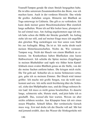 Yourself-Tampon gerade für einen Streich hergegeben habe.
Da ist alles untenrum Zusammenkneifen das Beste, was ich
machen kann. Auch in der vorderen Hinsicht. Das würde
für großes Aufsehen sorgen. Römerin mit Blutfleck an
Toga unterwegs in Cafeteria. Das gilt es zu verhindern. Ich
kann dank meiner guten Muschimuskulatur Blut ziemlich
lange aufhalten. Wenn ich auf Klo locker lasse, plumpst al-
les auf einmal raus. Am Aufzug angekommen sage ich mir,
ich habe schon die Hälfte der Strecke geschafft. Im Aufzug
stehe ich nur still, und auf meiner Etage muss ich ungefähr
den gleichen Weg zurücklegen wie hier unten vom Stuhl
bis zur Aufzugtür. Bling. Da ist er. Ich suche direkt nach
meinen Hinterlassenschaften. Nichts da. Wie vermutet.
Tampon weg. Nicht der Hauch von einem Blutfleck zu er-
kennen. Im Krankenhaus haben Blutflecken eine kurze
Halbwertszeit. Ich schiebe die Spitze meines Zeigefingers
in meinen Blutbehälter und tupfe wie früher beim Kartof-
feldruck einen ovalen Blutfleck genau an die Stelle, von der
die meine Sachen entfernt haben. Die kriegen mich nicht.
Die Tür geht auf. Schneller als es meine Schmerzen vertra-
gen, gehe ich zu meinem Zimmer. Der Druck wird immer
größer. Ich mache mir große Sorgen, was da wohl raus-
kommt und wie. Ich stelle mich breitbeinig über die Schüs-
sel, ziehe den Mullpfropfen raus, und die Dinge nehmen ih-
ren Lauf. Ich muss es nicht genau beschreiben. Es dauerte
lange, schmerzte sehr, blutete stark, und jetzt habe ich es
geschafft. Das, worauf alle hier warten. Wovon sie aber
nichts erfahren werden. Aus Klopapier baue ich mir einen
neuen Pfropfen. Schnell lüften. Der verräterische Geruch
muss weg. Erst mal drehe ich die Dusche voll auf. Mir hat
mal jemand erzählt, dass das Wasser die Stinkegerüche mit

  146
 