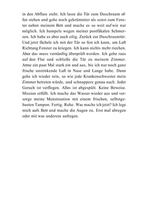 in den Abfluss zieht. Ich lasse die Tür zum Duschraum of-
fen stehen und gehe noch gekrümmter als sonst zum Fens-
ter neben meinem Bett und mache es so weit auf wie nur
möglich. Ich humpele wegen meiner postfäkalen Schmer-
zen. Ich habe es aber auch eilig. Zurück zur Duschraumtür.
Und jetzt fächele ich mit der Tür so fest ich kann, um Luft
Richtung Fenster zu kriegen. Ich kann nichts mehr riechen.
Aber das muss vernünftig überprüft werden. Ich gehe raus
auf den Flur und schließe die Tür zu meinem Zimmer.
Atme ein paar Mal stark ein und aus, bis ich nur noch ganz
frische unstinkende Luft in Nase und Lunge habe. Dann
gehe ich wieder rein, so wie jede Krankenschwester mein
Zimmer betreten würde, und schnuppere genau nach. Jeder
Geruch ist verflogen. Alles ist abgespült. Keine Beweise.
Mission erfüllt. Ich mache das Wasser wieder aus und ver-
sorge meine Menstruation mit einem frischen, selbstge-
bauten Tampon. Fertig. Ruhe. Was mache ich jetzt? Ich lege
mich aufs Bett und mache die Augen zu. Erst mal abregen
oder mit was anderem aufregen.
 