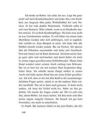 Ich denke an Robin. Ich ziehe ihn aus. Lege ihn ganz
nackt auf mein Krankenhausbett und lecke ihm vom Steiß-
bein aus langsam über jeden Wirbelhubbel bis zum Na-
cken. Er hat viele dunkle Muttermale. Vielleicht sollte er
mal zum Hautarzt. Wäre schade, wenn er an Hautkrebs ster-
ben müsste. Er ist doch Krankenpfleger. Da kann man nicht
an was Unerkanntem sterben. Er soll lieber von einem Auto
überfahren werden oder sich umbringen, weil er unglück-
lich verliebt ist. Zum Beispiel in mich. Ich lecke ihm alle
Hubbel einzeln wieder zurück. Bis zur Poritze. Ich spreize
ihm die Pobacken auseinander und lecke sein Arschloch.
Erst mal immer nur im Kreis drumrum. Ich kann meine Zun-
ge ganz spitz und steif machen und damit bohre ich mich
in seinen engen geschlossenen Schließmuskel. Meine linke
Hand wandert unter seinem Arsch entlang zum Schwanz.
Der ist so hart wie ein mit warmer Haut bespannter läng-
licher Stein. Ich schiebe meine Zunge stärker in seinen
Arsch und halte meine Hand fest um seine Eichel geschlos-
sen. Ich will, dass er mir mit aller Kraft in die zusammenge-
drückten Finger spritzt, damit es an der anderen Seite wie-
der rausfließt. Das tut er dann auch genauso. Er kann nicht
anders, ich lasse die Eichel nicht los. Halte sie fest ge-
drückt. Ich mache die Augen wieder auf. Der ist echt eine
Sau, dieser Robin. Ich muss lachen. Ich freu mich sehr über
meine eigene notgeile Fantasie. Da brauch ich gar kein
Fernsehen, um mich zu unterhalten.
   Es klopft. Bei meinem Glück ist das jetzt Robin, der mir

  148
 