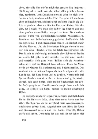 chen, aber alle hier dürfen mich den ganzen Tag lang ent-
blößt angucken. Ach, was die schon alles gesehen haben
hier, bestimmt. Vom Duschzimmer aus gehe ich nicht wie-
der zum Bett, sondern auf den Flur. Da stehe ich ein biss-
chen und gucke rum. Ich habe doch auf dem Weg in die Ca-
feteria gesehen, dass es hier im Flur eine kleine Sitzecke
gibt, für Besuch. Wo man sich selber Tee kochen und aus
einer großen Kanne Kaffee rausspritzen kann. Da stand ein
großer Turm von aufeinandergestapelten Wasserkästen.
Bestimmt zur Selbstbedienung gedacht, hoffentlich. Ich
probier es mal. Für die Kerngläser brauch ich nämlich mehr
als eine Flasche. Und die Schwestern bringen einem immer
nur eine neue Flasche, wenn die letzte leergetrunken ist.
Das ist mir zu aufwendig, mehrmals eine Schwester laufen
zu lassen. Ich gehe zu der Sitzecke. Da sitzt eine Familie
und unterhält sich ganz leise. Sollten sich die Kranken-
schwestern mal ein Beispiel dran nehmen. Einer der Män-
ner in der Gruppe hat Schlafanzug und Bademantel an. Das
zeichnet ihn in meinen Augen als den Arschpatienten der
Runde aus. Ich habe keine Lust zu grüßen. Nehme mir drei
Sprudelflaschen aus dem oberen Kasten und gehe wieder
zurück. Ich kann hören, dass meine Rückansicht für gro-
ße Aufregung in der Familienrunde sorgt. Freut euch. Ich
gehe, so schnell ich kann, zurück in meine geschützte
Höhle.
   Ich quetsche mich zwischen Fensterbank und Bett durch
bis in die hinterste Ecke, ohne dass mein Arsch was be-
rührt. Dorthin, wo ich mit der Bibel mein Avocadokernge-
wächshaus gebaut habe. Abgeschirmt vom Blick der Ärzte
und Krankenschwestern und von Robin. Obwohl, Robin
dürfte das sehen. Dem zeige ich das mal. Er hat schon viel

  150
 