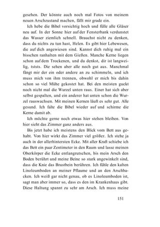 gesehen. Der könnte auch noch mal Fotos von meinem
neuen Arschzustand machen, fällt mir grade ein.
   Ich hebe die Bibel vorsichtig hoch und fülle alle Gläser
neu auf. In der Sonne hier auf der Fensterbank verdunstet
das Wasser ziemlich schnell. Brauchst nicht zu denken,
dass du nichts zu tun hast, Helen. Es gibt hier Lebewesen,
die auf dich angewiesen sind. Kannst dich ruhig mal ein
bisschen ranhalten mit dem Gießen. Manche Kerne liegen
schon auf dem Trockenen, und du denkst, dir ist langwei-
lig, tststs. Die sehen aber alle noch gut aus. Manchmal
fängt mir der ein oder andere an zu schimmeln, und ich
muss mich von ihm trennen, obwohl er mich bis dahin
schon so viel Mühe gekostet hat. Bei den meisten guckt
noch nicht mal die Wurzel unten raus. Einer hat sich aber
selbst gespalten, und ein anderer hat unten schon die Wur-
zel rauswachsen. Mit meinen Kernen läuft es sehr gut. Alle
gesund. Ich falte die Bibel wieder auf und schirme die
Kerne damit ab.
   Ich möchte gerne noch etwas hier stehen bleiben. Von
hier sieht das Zimmer ganz anders aus.
   Bis jetzt habe ich meistens den Blick vom Bett aus ge-
habt. Von hier wirkt das Zimmer viel größer. Ich stehe ja
auch in der allerhintersten Ecke. Mit aller Kraft schiebe ich
das Bett ein paar Zentimeter in den Raum und lasse meinen
Oberkörper die Ecke entlangrutschen, bis mein Arsch den
Boden berührt und meine Beine so stark angewinkelt sind,
dass die Knie das Brustbein berühren. Ich fühle den kalten
Linoleumboden an meiner Pflaume und an den Arschba-
cken. Ich weiß gar nicht genau, ob es Linoleumboden ist,
sagt man aber immer so, dass es den im Krankenhaus gibt.
Diese Haltung spannt zu sehr am Arsch. Ich muss meine

                                                      151
 