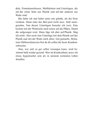 deln, Einmalunterhosen, Mulltüchern und Unterlagen, die
auf der einen Seite aus Plastik und auf der anderen aus
Watte sind.
   Das hätte ich mal lieber unter mir gehabt, als der Notz
reinkam. Dann wäre das Bett jetzt nicht nass. Sehr unan-
genehm. Von diesen Unterlagen brauche ich zwei. Eine
kommt mit der Watteseite nach unten auf die Pfütze. Damit
die aufgesogen wird. Dann läge ich aber auf Plastik. Mag
ich nicht. Also noch eine Unterlage mit dem Plastik auf das
Plastik und mit der Watte nach oben. Gut gemacht, Helen,
trotz Höllenschmerzen bist du dir selber die beste Kranken-
schwester.
   Also, wer sich so gut selbst versorgen kann, wird be-
stimmt bald wieder gesund. Hier im Krankenhaus muss ich
etwas hygienischer sein als in meinem normalen Leben
draußen.
 