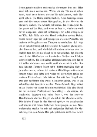 Beine gerade machen und strecke sie unterm Bett aus. Hier
kann ich mich verstecken. Wenn ich die Tür nicht sehen
kann, kann auch keiner, der zur Tür reinkommt, mein Ge-
sicht sehen. Die Beine mit Sicherheit. Aber derjenige muss
erst mal überhaupt unters Bett gucken, in der Absicht, da
etwas zu suchen. Die Absicht hat keiner, der reinkommt. Je-
der guckt auf das Bett, und wenn es leer ist, wird man wohl
davon ausgehen, dass ich unterwegs bin oder wenigstens
auf Klo. Ich fühle mit der Hand zwischen meine Beine.
Führe zwei Finger ein und bewege sie wie eine Pinzette, um
meinen selbstgebastelten Tampon rauszuholen. Ich lege
ihn in Schulterhöhe auf die Heizung. Er wackelt etwas unsi-
cher hin und her, und ich drücke ihn oben zwischen den La-
mellen fest. Er soll nicht auf mich runterfallen. Ich möchte
doch keine Blutflecken an komischen Stellen am Rücken
oder so haben, die sich keiner erklären kann und von denen
ich selbst nicht mal was weiß, weil ich sie nicht sehe. So-
bald ich den Tampon fixiert habe - hilfreicherweise klebt er
ja auch etwas -, nehme ich meinen Mittelfinger mit seinem
langen Nagel und setze den Nagel mit der Spitze genau auf
meinen Perlenrüssel. Ich drücke ihn mit dem Nagel ein.
Das gibt bestimmt eine Delle. Sieht aber keiner. Das ist die
schnellste Art, feucht zu werden. Meine Muschi fängt sofort
an zu triefen vor lauter Schleimproduktion. Die eine Hand
ist mit meinem Perlenrüssel beschäftigt - ich drücke ab-
wechselnd dagegen und reibe feste -, von der anderen
Hand brauch ich zwei Finger, die ich in die Muschi schiebe.
Die beiden Finger in der Muschi spreize ich auseinander
und mache mit ihnen drehende Bewegungen in mir. Nor-
malerweise stecke ich mir bei steigender Geilheit die Mu-
schifinger in den Arsch. Das geht jetzt aber nicht. Der Arsch

  152
 