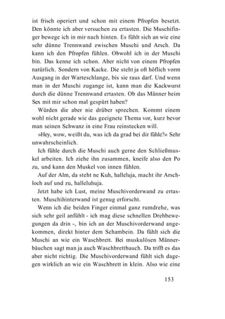 ist frisch operiert und schon mit einem Pfropfen besetzt.
Den könnte ich aber versuchen zu ertasten. Die Muschifin-
ger bewege ich in mir nach hinten. Es fühlt sich an wie eine
sehr dünne Trennwand zwischen Muschi und Arsch. Da
kann ich den Pfropfen fühlen. Obwohl ich in der Muschi
bin. Das kenne ich schon. Aber nicht von einem Pfropfen
natürlich. Sondern von Kacke. Die steht ja oft höflich vorm
Ausgang in der Warteschlange, bis sie raus darf. Und wenn
man in der Muschi zugange ist, kann man die Kackwurst
durch die dünne Trennwand ertasten. Ob das Männer beim
Sex mit mir schon mal gespürt haben?
   Würden die aber nie drüber sprechen. Kommt einem
wohl nicht gerade wie das geeignete Thema vor, kurz bevor
man seinen Schwanz in eine Frau reinstecken will.
   »Hey, wow, weißt du, was ich da grad bei dir fühle?« Sehr
unwahrscheinlich.
   Ich fühle durch die Muschi auch gerne den Schließmus-
kel arbeiten. Ich ziehe ihn zusammen, kneife also den Po
zu, und kann den Muskel von innen fühlen.
   Auf der Alm, da steht ne Kuh, halleluja, macht ihr Arsch-
loch auf und zu, halleluhuja.
   Jetzt habe ich Lust, meine Muschivorderwand zu ertas-
ten. Muschihinterwand ist genug erforscht.
   Wenn ich die beiden Finger einmal ganz rumdrehe, was
sich sehr geil anfühlt - ich mag diese schnellen Drehbewe-
gungen da drin -, bin ich an der Muschivorderwand ange-
kommen, direkt hinter dem Schambein. Da fühlt sich die
Muschi an wie ein Waschbrett. Bei muskulösen Männer-
bäuchen sagt man ja auch Waschbrettbauch. Da trifft es das
aber nicht richtig. Die Muschivorderwand fühlt sich dage-
gen wirklich an wie ein Waschbrett in klein. Also wie eine

                                                     153
 