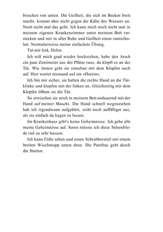 bisschen von unten. Die Geilheit, die sich im Becken breit
macht, kommt aber nicht gegen die Kälte des Wassers an.
Noch nicht mal das geht. Ich kann mich noch nicht mal in
meinem eigenen Krankenzimmer unter meinem Bett ver-
stecken und mir in aller Ruhe und Geilheit einen runterho-
len. Normalerweise meine einfachste Übung.
   Tut mir leid, Helen.
   Ich will mich grad wieder hochziehen, habe den Arsch
ein paar Zentimeter aus der Pfütze raus, da klopft es an der
Tür. Wie immer geht sie simultan mit dem Klopfen auch
auf. Hier wartet niemand auf ein »Herein«.
   Ich bin mir sicher, sie halten die rechte Hand an die Tür-
klinke und klopfen mit der linken an. Gleichzeitig mit dem
Klopfen öffnen sie die Tür.
   So erwischen sie mich in meinem Bett andauernd mit der
Hand auf meiner Muschi. Die Hand schnell wegzuziehen
hab ich irgendwann aufgehört, sieht noch auffälliger aus,
als sie einfach da liegen zu lassen.
   Im Krankenhaus gibt's keine Geheimnisse. Ich gebe alle
meine Geheimnisse auf. Sonst müsste ich diese Störenfrie-
de viel zu sehr hassen.
   Ich kann Füße sehen und einen Schrubberstiel mit einem
breiten Wischmopp unten dran. Die Putzfrau geht durch
die Station.
 