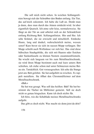 Die soll mich nicht sehen. In weichen Schlangenli-
nien bewegt sich der Schrubber den Boden entlang. Ein Tier,
das auf mich zukommt. Ich halte die Luft an. Denkt man
ja dann, dass man durch das Atmen entdeckt wird. Ist aber
eigentlich Quatsch. Ich atme sehr leise, normalerweise. Sie
fängt an der Tür an und arbeitet sich an der Schrankfront
entlang Richtung Bett. Schlangenlinien. Hin und Her. Ich
sehe Krümel, die sie erwischt und mitschleift. Entdecke
Haare, lang und dunkel, wahrscheinlich meine, wessen
sonst? Kurz bevor sie sich im nassen Mopp verfangen. Der
Mopp schiebt auch Wollmäuse vor sich her. Das sind diese
hübschen Staubgebilde, die sich mit Haaren oder Ästchen
oder Sockenfusseln zu kleinen Nestern zusammenfriemeln.
Sie wischt sich langsam vor bis zum Metallnachtschrank,
sie wird ihren Mopp bestimmt auch mal kurz unters Bett
schieben, ich ziehe schon mal unter Schmerzen meine Bei-
ne ein. Tatsächlich. Gut vorausgesehen. Ich sehe die Stange
jetzt ans Bett gelehnt. Sie hat aufgehört zu wischen. Es rap-
pelt metallern. Sie öffnet den Chrommülleimer auf dem
Metallnachtschrank.
   »Bah.«
   Sie hat was gesagt. Was soll das heißen: Bah? Sie hat be-
stimmt die Tücher im Mülleimer gemeint. Soll sie doch
nicht so genau hingucken. Kann ich doch nichts für.
   Ich höre, wie die Schublade meines Metallnachtschranks
aufgeht.
   Das gibt es doch nicht. Was macht sie denn jetzt da drin?

  156
 