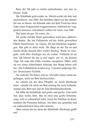 Raus da! Da gibt es nichts aufzuräumen, nur was zu
klauen. Geld.
   Die Schublade geht wieder zu. Gleich werde ich aber mal
nachschauen, was fehlt. Ein beliebtes Spiel war das damals
bei uns zu Hause. Im Schrank oder auf dem Tisch hat mein
Vater einen Gegenstand weggenommen, während wir weg-
gucken mussten, und danach sollten wir raten, was fehlt.
   Das kann ich gut. Na warte, du...
   Ich gucke auf den frisch gewischten noch nass glänzen-
den Boden. Sie hat Fußspuren auf der frisch gewischten
Fläche hinterlassen. Ja. Genau. Sie hat falschrum angefan-
gen. Das gibt es doch nicht. Sie fängt an der Tür an und
latscht direkt danach alles wieder dreckig. Wenn sie raus-
geht, sieht alles dreckiger aus als vorher. Vielleicht ist sie
neu. Ich könnte ihr das ja mal sagen, nur so, als kleinen
Tipp. Ich sehe ihre Füße vorwärts rausgehen. Dabei zieht
sie wie einen schleifenden Schwanz den Mopp hinter sich
her. Alle Fußabdrücke wieder weg. Umsonst aufgeregt, He-
len. Interessante Technik.
   Sie zieht die Tür hinter sich zu. Ich habe schon vorher an-
gefangen, mich am Bett hochzuziehen.
   So schnell ich mit dem Pfropfen im Arsch überhaupt
kann, schiebe ich mich am Bett entlang bis zum Fußende,
einmal ums Bett rum und ab zum Metallnachtschrank.
   Ich öffne die Schublade und gucke und gucke. Und stelle
fest, dass nichts fehlt. Das ist zwar eine große Erleichte-
rung, weil es schrecklich wäre, wenn die Putzfrau im Kran-
kenhaus die Patienten beklaut. Ich hätte das gemeldet und
sie wahrscheinlich ihren Job verloren.
   Aber warum hat sie dann die Schublade überhaupt geöff-
net?

                                                       157
 